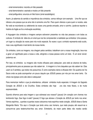 - sinal rememorativo: recorda um fato passado
- sinal demonstrativo: assinala e mostra um fato presente
- sinal prefigurativo: anuncia um fato futuro (sinal escatológico)
Assim, já sabemos do sentido e importância dos símbolos, vamos reforçar com exemplo: Uma flor que se
oferece uma pessoa que se ama não é somente uma flor. Para quem oferece e para quem a recebe, esta
flor está se recordando ou celebrando às vezes uma grande amizade, amor e carinho. (pode-se reportar a
história do fogão se foi a motivação escolhida).
A linguagem dos símbolos e imagens sempre estiveram presentes na vida das pessoas e em todas as
culturas. O símbolo dá idéia de um sinal que nos faz compreender a realidade que simboliza: Uma pessoa,
um lugar ou situação às vezes para nós muito especial. Às vezes o que o símbolo representa está oculto,
mas o seu significado é real dentro da nossa mente.
Os símbolos, como as imagens, nos chegam pelos sentidos; trabalham com a nossa imaginação, leva-nos
a gerar um significado para a nossa a vida, atingindo a nossa pessoa como um todo. É um sinal visível:
podemos ver.
Por isso, os símbolos ou imagens são muitos eficazes para catequizar, pois está ao alcance de todos,
principalmente para as pessoas que não sabem ler. A imagem é o livro daqueles que não sabem ler. Elas
usam os 5 sentidos, que todos nós possuímos. E como exemplos claros e eficazes têm: Os quadros da Via
Sacra onde se pode acompanhar um pouco daquilo que JESUS passou por nós por nos amar tanto. Os
vitrais nas Igrejas como são úteis à catequese!
Para memorizar melhor o que já entendemos, utilizarei símbolos muito especiais: A Imagem do Sagrado
Coração de JESUS e do Crucifixo. Estes símbolos são hoje

uns dos mais fáceis, e de muita

expressividade.
Quando olhamos para esta imagem o que sobressai aos nossos? (pausa) Um coração com chamas nos
lembrando fogo. Que fogo é este? (pausa) O fogo que abrasa o Coração de JESUS por tanto nos amar.
Vemos espinhos... quantas e quantas vezes colocamos mais espinhos neste coração. JESUS disse a Santa
Margarida Maria: ―Eis aqui o Coração que tanto amou aos homens, que nada poupou até exaurir-se e
consumir-se para testemunhar-lhes seu amor. Entretanto, da maior parte deles não recebo senão
42

 