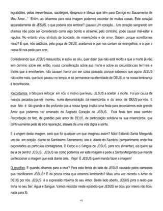 ingratidões, pelas irreverências, sacrilégios, desprezo e tibieza que têm para Comigo no Sacramento de
Meu Amor...‖ Enfim, ao olharmos para esta imagem podemos recordar de muitas coisas. Este coração
separadamente de JESUS, o que poderia nos lembrar? (pausa) Um coração... Um coração sangrando em
chamas não pode ser considerado como algo bonito e atraente; pelo contrário, pode causar mal-estar e
repulsa. No entanto virou símbolo de bondade, de misericórdia e de amor. Sabem porque acreditamos
nisso? É que, nós católicos, pela graça de DEUS, aceitamos o que nos contam os evangelhos, e o que a
nossa fé nos pede para crer.
Considerando que JESUS ressuscitou e subiu ao céu, quer dizer que não está morto e que a morte já não
tem domínio sobre ele; então, nossa consideração sobre sua morte e sobre as circunstâncias terríveis e
tristes que a envolveram, não causam horror por ser coisa passada; porque sabemos que agora JESUS
não sofre mais, que tudo passou no tempo, e só permanece na eternidade de DEUS, e na nossa lembrança
é reconhecida.
Recordamos o fato para reforçar em nós o motivo que levou JESUS a aceitar a morte. Foi por causa de
nossos pecados que ele morreu, numa demonstração da misericórdia e do amor de DEUS por nós. E
este fato é tão grande e tão profundo que a nossa Igreja institui uma festa para recordarmos este grande
Amor que podemos ver emanado do Sagrado Coração de JESUS.

Esta festa tem esse sentido:

Recordação do fato, de gratidão pelo amor de DEUS, de participação solidária na sua misericórdia, que
continuamente pede de nós reparação, através de uma vida digna e santa.
E a origem desta imagem, será que foi qualquer um que imaginou assim? Não! Estando Santa Margarida
um dia em oração diante do Santíssimo Sacramento, isto é, diante do Sacrário (compartimento onde fica
depositados as partículas consagradas, O Corpo e o Sangue de JESUS, para nos alimentar), eis quem sai
de lá de dentro! JESUS. JESUS sai como podemos ver esta imagem e pede a Santa Margarida que mande
confeccionar a imagem que está diante dela. Veja! É JESUS quem manda fazer a imagem!
O crucifixo. E quando olhamos para a cruz? Para esta ferida do lado de JESUS causada pelos carrascos
que crucificaram JESUS? É de pouca coisa que estamos lembrando? Mais uma vez recorda o Amor de
DEUS por nós. JESUS é a expressão máxima do seu Amor. Deste lado aberto, JESUS jorra o resto que
tinha no seu Ser; Água e Sangue. Vamos recordar neste episódio que JESUS se doou por inteiro não ficou
nada para Si.
43

 