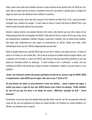 Então, assim como estes dois símbolos marcam a nossa memória de tão grande Amor de DEUS por nós,
assim são os santos que tão humanos e pecadores como nós mas tiveram a grande graça e coragem de
seguir às vezes uma vida radical por amor a DEUS e ao próximo.
No Brasil temos santos, quem são eles? (pausa) O Frei Santana em São Paulo, O Pe. José de Anchieta,
português mas, brasileiro de coração. E quem sabe em breve a nossa Irmã Dulce na Bahia? Pois o que
sabemos dela foi doação total em favor dos pobre.
Quando a Igreja canoniza uma pessoa falecida como santa, está dizendo que sua vida é digna de ser
imitada porque ela foi fiel ao Evangelho de JESUS. Cada santo foi fiel de um jeito, foi fiel a seu modo, como
seu temperamento, qualidades e defeitos. Ninguém, nesta terra, é perfeito; nem os santos foram perfeitos.
Mas todos eles empenharam-se para seguir os ensinamentos de JESUS. Existe uma frase, muito

conhecida por sinal, que diz: ―DEUS castiga aqueles que ele ama‖.
Santo é aquela pessoa que permite DEUS agir em sua vida e realizar o seu plano de amor. O santo ou
santa é um homem ou uma mulher feliz. Ele ou ela se encontra em perfeita sintonia consigo mesmo, com
a natureza, com os outros e, é claro com DEUS. Isso não quer dizer que não tenha problemas ou que não
passe por momentos difícies ou dolorosos. O santo conhece a dor, o sofrimento a perda, mas sua
confiança em DEUS é tão grande que, apesar de todos os obstáculos, mantêm a sua paz interior e o seu
equilíbrio.
Assim, nós chamamos santos são porque participara do jeito de ser, pensar e agir de DEUS. DEUS
é compreensível sobre DEUS que nos legou São João na sua 1ª Carta 4,7-21.
Ou seja Santos são todos os que praticaram o amor aos demais..... Santo é aquele que segue, o
melhor que possa, a regra de ouro que JESUS deixou como critério de salvação; “Vinde, benditos
do meu Pai por que tive fome e me destes de comer.... Mt25,31ss. (extraído do ALÔ – Jornal
Inaciano)”.
Conscientes de que ser santo não significa fazer grandes obras, mas sim, ser fiel nas pequenas coisas do
nosso dia dia, que nós possamos ser atentos às nossas famílias, ser honestos em nossos trabalhos, em
difinitivo, ser coerentes com a nossa fé.

44

 