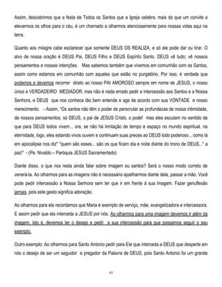Assim, descobrimos que a festa de Todos os Santos que a Igreja celebra, mais do que um convite a
elevarmos os olhos para o céu, é um chamado a olharmos atenciosamente para nossas vidas aqui na
terra.
Quanto aos milagre cabe esclarecer que somente DEUS OS REALIZA, e só ele pode dar ou tirar. O
alvo de nossa oração é DEUS Pai, DEUS Filho e DEUS Espírito Santo. DEUS vê tudo; vê nossos
pensamentos e nossas intenções. Mas sabemos também que vivemos em comunhão com os Santos,
assim como estamos em comunhão com aqueles que estão no purgatório. Por isso, é verdade que
podemos e devemos recorrer direto ao nosso PAI AMOROSO sempre em nome de JESUS, o nosso
único e VERDADEIRO MEDIADOR, mas não é nada errado pedir a intercessão aos Santos e a Nossa
Senhora, e DEUS que nos conhece tão bem entende e age de acordo com sua VONTADE e nosso
merecimento. - Assim, ―Os santos não têm o poder de perscrutar as profundezas de nossa intimidade,
de nossos pensamentos, só DEUS, o pai de JESUS Cristo, o pode! mas eles escutam no sentido de
que para DEUS todos vivem... ora, se não há limitação de tempo e espaço no mundo espiritual, na
eternidade, logo, eles estando vivos ouvem e continuam suas preces ao DEUS todo poderoso... como lá
em apocalipse nos diz" "quem são esses... são os que ficam dia e noite diante do trono de DEUS..." a
paz!‖ - (Pe. Nivaldo – Paróquia JESUS Sacramentado)
Diante disso, o que nos resta ainda falar sobre imagem ou santos? Será o nosso modo correto de
venerá-la. Ao olharmos para as imagens não é necessário ajoelharmos diante dela, passar a mão. Você
pode pedir intercessão a Nossa Senhora sem ter que ir em frente à sua imagem. Fazer genuflexão
jamais, pois este gesto significa adoração.
Ao olharmos para ela recordamos que Maria é exemplo de serviço, mãe, evangelizadora e intercessora.
E assim pedir que ela interceda a JESUS por nós. Ao olharmos para uma imagem devemos ir além da
imagem, isto é, devemos ter o desejo e pedir a sua intercessão para que possamos seguir o seu
exemplo.
Outro exemplo: Ao olharmos para Santo Antonio pedir para Ele que interceda a DEUS que desperte em
nós o desejo de ser um seguidor e pregador da Palavra de DEUS, pois Santo Antonio foi um grande

45

 