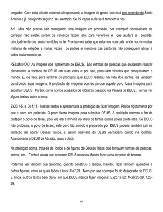 pregador. Com esta atitude estamos ultrapassando a imagem de gesso que está nos recordando Santo
Antonio e já desejando seguir o seu exemplo. Se foi capaz a ele será também a nós.
Ah! Mas não precisa sair carregando uma imagem em procissão, por exemplo! Necessidade de
carregar não existe, porém os católicos fazem isto, para venerá-lo e que ajudará a piedade,
principalmente dos mais humildes na fé. Precisamos saber que estamos num país onde houve muitas
misturas de religiões e muitas vezes

os padres e membros das pastorais não conseguem atingir a

todos esclarecendo-os.
RESUMINDO: As imagens nos aproximam de DEUS. São retratos de pessoas que souberam realizar
plenamente a vontade de DEUS em suas vidas e por isso, possuíam virtudes que conquistaram o
mundo. E, os fiéis, para lembrar os prodígios que DEUS realizou na vida dos santos, os veneram
construindo suas imagens. A proibição de imagens ocorreu porque aquele povo fizera imagens para
substituir DEUS. Porém, como somos acusados de idólatras baseado na Palavra de DEUS, vamos ver
alguns textos sobre o tema:
Ex20,1-5 e Dt 4,15 - Nestes textos é apresentada a proibição de fazer imagem. Proíbe rigidamente por
que o povo era politeísta. O povo fizera imagens para substituir DEUS. A proibição ocorreu a fim de
proteger o povo de Israel, pois ele era a minoria no meio de tantos outros povos politeístas. Se DEUS
não proibisse, o povo de Israel, este povo tão amado e preparado por DEUS poderia também cair na
tentação de adorar Deuses falsos, e, assim desviaria do DEUS verdadeiro caindo na idolatria.
Abandonaria o DEUS de Abraão, Isaac e Jacó.
Na proibição acima, trata-se de ídolos e de figuras de Deuses falsos que tomavam formas de pessoas,
animal, etc. Tanto é assim que o mesmo DEUS mandou Moisés fazer uma serpente de bronze.
Podemos ver também que Salomão, quando construiu o templo, mandou fazer também querubins e
outras figuras, entre as quais leões e bois: lRe7,29. Nem por isso o templo foi do desagrado de DEUS.
E ainda outros textos bem claro em que DEUS manda fazer imagens: Ex25,17-22; 1Rs6,23-28; 7,2329.

46

 
