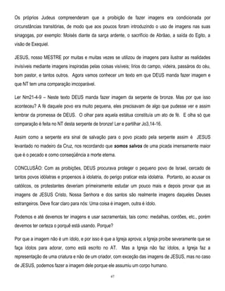 Os próprios Judeus compreenderam que a proibição de fazer imagens era condicionada por
circunstâncias transitórias, de modo que aos poucos foram introduzindo o uso de imagens nas suas
sinagogas, por exemplo: Moisés diante da sarça ardente, o sacrifício de Abrãao, a saída do Egito, a
visão de Exequiel.
JESUS, nosso MESTRE por muitas e muitas vezes se utilizou de imagens para ilustrar as realidades
invisíveis mediante imagens inspiradas pelas coisas visíveis; lírios do campo, videira, passáros do céu,
bom pastor, e tantos outros. Agora vamos conhecer um texto em que DEUS manda fazer imagem e
que NT tem uma comparação imcoparável.
Ler Nm21-4-9 – Neste texto DEUS manda fazer imagem da serpente de bronze. Mas por que isso
aconteceu? A fé daquele povo era muito pequena, eles precisavam de algo que pudesse ver e assim
lembrar da promessa de DEUS. O olhar para aquela estátua constituía um ato de fé. E olha só que
comparação é feita no NT desta serpente de bronze! Ler e partilhar Jo3,14-16.
Assim como a serpente era sinal de salvação para o povo picado pela serpente assim é JESUS
levantado no madeiro da Cruz, nos recordando que somos salvos de uma picada imensamente maior
que é o pecado e como conseqüência a morte eterna.
CONCLUSÃO: Com as proibições, DEUS procurava proteger o pequeno povo de Israel, cercado de
tantos povos idólatras e propensos à idolatria, do perigo praticar esta idolatria. Portanto, ao acusar os
católicos, os protestantes deveriam primeiramente estudar um pouco mais e depois provar que as
imagens de JESUS Cristo, Nossa Senhora e dos santos são realmente imagens daqueles Deuses
estrangeiros. Deve ficar claro para nós: Uma coisa é imagem, outra é ídolo.
Podemos e até devemos ter imagens e usar sacramentais, tais como: medalhas, cordões, etc., porém
devemos ter certeza o porquê está usando. Porque?
Por que a imagem não é um ídolo, e por isso é que a Igreja aprova; a Igreja proíbe severamente que se
faça ídolos para adorar, como está escrito no AT. Mas a Igreja não faz ídolos, a Igreja faz a
representação de uma criatura e não de um criador, com exceção das imagens de JESUS, mas no caso
de JESUS, podemos fazer a imagem dele porque ele assumiu um corpo humano.
47

 