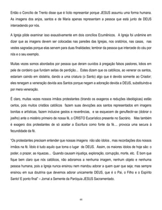 Então o Concílio de Trento disse que é lícito representar porque JESUS assumiu uma forma humana.
As imagens dos anjos, santos e de Maria apenas representam a pessoa que está junto de DEUS
intercedendo por nós.
A Igreja pôde examinar isso exaustivamente em dois concílios Ecumênicos. A Igreja foi unâmine em
dizer que as imagens devem ser colocadas nas paredes das Igrejas, nos oratórios, nas casas, nas
vestes sagradas porque elas servem para duas finalidades; lembrar da pessoa que intercede do céu por
nós e o seu exemplo.
Muitas vezes somos abordados por pessoa que deram ouvidos à pregação falsos pastores, lobos em
pele de cordeiro que fundam seitas de perdição... Estes dizem que os católicos, ao venerar os santos,
estariam caindo em idolatria, dando a uma criatura (o Santo) algo que é devido somente ao Criador;
eles renegam a veneração devida aos Santos porque negam a adoração devida a DEUS, substituindo-a
por mera veneração.
É claro, muitas vezes nossos irmãos protestantes (tirando os exageros e reduções ideológicas) estão
certos, pois muitos cristãos católicos fazem suas devoções aos santos representados em imagens
bonitas e artísticas, fazem inclusive gestos e reverências, e se esquecem de genuflectir-se (dobrar o
joelho) ante o mistério primeiro de nossa fé, o CRISTO Eucarístico presente no Sacrário. Mas também
é exagero dos protestantes de só aceitar a Escritura como fonte da fé.... provoca uma secura à
fecundidade da fé.
―Os protestantes precisam entender que nossas imagens não são ídolos , mas recordações dos nossos
irmãos na fé. Ídolo é tudo aquilo que toma o lugar de DEUS. Assim, os maiores ídolos de hoje são: o
poder, o prazer, as riquezas... Quando causam injustiça, exploração, corrupção, morte, etc. É bom que
fique bem claro que nós católicos, não adoramos a nenhuma imagem, nenhum objeto e nenhuma
pessoa humana, pois a Igreja nunca ensinou nem mandou adorar a quem quer que seja; mas sempre
ensinou em sua doutrina que devemos adorar unicamente DEUS, que é o Pai, o Filho e o Espírito
Santo! E ponto final‖ – Jornal a Semente da Paróquia JESUS Sacramentado.

48

 