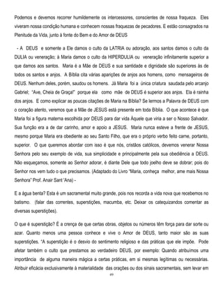 Podemos e devemos recorrer humildemente os intercessores, conscientes de nossa fraqueza. Eles
viveram nossa condição humana e conhecem nossas fraquezas de pecadores. E estão consagrados na
Plenitude da Vida, junto à fonte do Bem e do Amor de DEUS
- A DEUS e somente a Ele damos o culto da LATRIA ou adoração, aos santos damos o culto da
DULIA ou veneração; à Maria damos o culto da HIPERDULIA ou veneração infinitamente superior a
que damos aos santos. Maria é a Mãe de DEUS e sua santidade e dignidade são superiores às de
todos os santos e anjos. A Bíblia cita várias aparições de anjos aos homens, como mensageiros de
DEUS. Nenhum deles, porém, saudou os homens. Já Maria foi a única criatura saudada pelo arcanjo
Gabriel; ―Ave, Cheia de Graça!‖ porque ela como mãe de DEUS é superior aos anjos. Ela é rainha
dos anjos. E como explicar as poucas citações de Maria na Bíblia? Se lermos a Palavra de DEUS com
o coração atento, veremos que a Mãe de JESUS está presente em toda Bíblia. O que acontece é que
Maria foi a figura materna escolhida por DEUS para dar vida Àquele que viria a ser o Nosso Salvador.
Sua função era a de dar carinho, amor e apoio a JESUS. Maria nunca esteve a frente de JESUS,
mesmo porque Maria era obediente ao seu Santo Filho, que era o próprio verbo feito carne, portanto,
superior. O que queremos abordar com isso é que nós, cristãos católicos, devemos venerar Nossa
Senhora pelo seu exemplo de vida, sua simplicidade e principalmente pela sua obediência a DEUS.
Não esqueçamos, somente ao Senhor adorar, é diante Dele que todo joelho deve se dobrar; pois do
Senhor nos vem tudo o que precisamos. (Adaptado do Livro ―Maria, conheça melhor, ame mais Nossa
Senhora‖ Prof. Anair Sant 'Ana) E a água benta? Esta é um sacramental muito grande, pois nos recorda a vida nova que recebemos no
batismo. (falar das correntes, superstições, macumba, etc. Deixar os catequizandos comentar as
diversas superstições).
O que é superstição? É a crença de que certas obras, objetos ou números têm força para dar sorte ou
azar. Quanto menos uma pessoa conhece e vive o Amor de DEUS, tanto maior são as suas
superstições. ―A superstição é o desvio do sentimento religioso e das práticas que ele impõe. Pode
afetar também o culto que prestamos ao verdadeiro DEUS, por exemplo: Quando atribuímos uma
importância de alguma maneira mágica a certas práticas, em si mesmas legítimas ou necessárias.
Atribuir eficácia exclusivamente à materialidade das orações ou dos sinais sacramentais, sem levar em
49

 