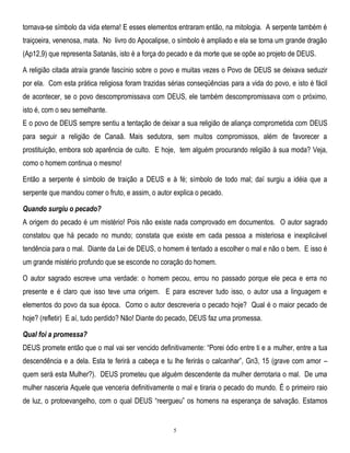 tornava-se símbolo da vida eterna! E esses elementos entraram então, na mitologia. A serpente também é
traiçoeira, venenosa, mata. No livro do Apocalipse, o símbolo é ampliado e ela se torna um grande dragão
(Ap12,9) que representa Satanás, isto é a força do pecado e da morte que se opõe ao projeto de DEUS.
A religião citada atraía grande fascínio sobre o povo e muitas vezes o Povo de DEUS se deixava seduzir
por ela. Com esta prática religiosa foram trazidas sérias conseqüências para a vida do povo, e isto é fácil
de acontecer, se o povo descompromissava com DEUS, ele também descompromissava com o próximo,
isto é, com o seu semelhante.
E o povo de DEUS sempre sentiu a tentação de deixar a sua religião de aliança comprometida com DEUS
para seguir a religião de Canaã. Mais sedutora, sem muitos compromissos, além de favorecer a
prostituição, embora sob aparência de culto. E hoje, tem alguém procurando religião à sua moda? Veja,
como o homem continua o mesmo!
Então a serpente é símbolo de traição a DEUS e à fé; símbolo de todo mal; daí surgiu a idéia que a
serpente que mandou comer o fruto, e assim, o autor explica o pecado.
Quando surgiu o pecado?
A origem do pecado é um mistério! Pois não existe nada comprovado em documentos. O autor sagrado
constatou que há pecado no mundo; constata que existe em cada pessoa a misteriosa e inexplicável
tendência para o mal. Diante da Lei de DEUS, o homem é tentado a escolher o mal e não o bem. E isso é
um grande mistério profundo que se esconde no coração do homem.
O autor sagrado escreve uma verdade: o homem pecou, errou no passado porque ele peca e erra no
presente e é claro que isso teve uma origem. E para escrever tudo isso, o autor usa a linguagem e
elementos do povo da sua época. Como o autor descreveria o pecado hoje? Qual é o maior pecado de
hoje? (refletir) E aí, tudo perdido? Não! Diante do pecado, DEUS faz uma promessa.
Qual foi a promessa?
DEUS promete então que o mal vai ser vencido definitivamente: ―Porei ódio entre ti e a mulher, entre a tua
descendência e a dela. Esta te ferirá a cabeça e tu lhe ferirás o calcanhar‖, Gn3, 15 (grave com amor –
quem será esta Mulher?). DEUS prometeu que alguém descendente da mulher derrotaria o mal. De uma
mulher nasceria Aquele que venceria definitivamente o mal e tiraria o pecado do mundo. É o primeiro raio
de luz, o protoevangelho, com o qual DEUS ―reergueu‖ os homens na esperança de salvação. Estamos

5

 
