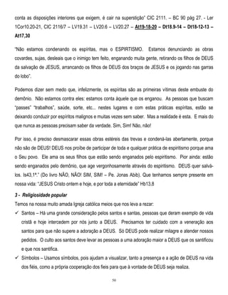 conta as disposições interiores que exigem, é cair na superstição‖ CIC 2111. – BC 90 pág 27. - Ler
1Cor10.20-21, CIC 2116/7 – LV19.31 – LV20.6 – LV20.27 – At19-18-20 – Dt18.9-14 – Dt18-12-13 –
At17,30
―Não estamos condenando os espíritas, mas o ESPIRTISMO.

Estamos denunciando as obras

covardes, sujas, desleais que o inimigo tem feito, enganando muita gente, retirando os filhos de DEUS
da salvação de JESUS, arrancando os filhos de DEUS dos braços de JESUS e os jogando nas garras
do lobo‖.
Podemos dizer sem medo que, infelizmente, os espíritas são as primeiras vítimas deste embuste do
demônio. Não estamos contra eles: estamos conta àquele que os enganou. As pessoas que buscam
―passes‖ ―trabalhos‖, saúde, sorte, etc... nestes lugares e com estas práticas espíritas, estão se
deixando conduzir por espíritos malignos e muitas vezes sem saber. Mas a realidade é esta. E mais do
que nunca as pessoas precisam saber da verdade. Sim, Sim! Não, não!
Por isso, é preciso desmascarar essas obras estéreis das trevas e condená-las abertamente, porque
não são de DEUS! DEUS nos proíbe de participar de toda e qualquer prática de espiritismo porque ama
o Seu povo. Ele ama os seus filhos que estão sendo enganados pelo espiritismo. Pior ainda: estão
sendo enganados pelo demônio, que age vergonhosamente através do espiritismo. DEUS quer salválos. Is43,1ª.‖ (Do livro NÃO, NÃO! SIM, SIM! – Pe. Jonas Abib). Que tenhamos sempre presente em
nossa vida: ―JESUS Cristo ontem e hoje, e por toda a eternidade‖ Hb13,8
3 - Religiosidade popular
Temos na nossa muito amada Igreja católica meios que nos leva a rezar:
 Santos – Há uma grande consideração pelos santos e santas, pessoas que deram exemplo de vida
cristã e hoje intercedem por nós junto a DEUS. Precisamos ter cuidado com a veneração aos
santos para que não supere a adoração a DEUS. Só DEUS pode realizar milagre e atender nossos
pedidos. O culto aos santos deve levar as pessoas a uma adoração maior a DEUS que os santificou
e que nos santifica.
 Símbolos – Usamos símbolos, pois ajudam a visualizar, tanto a presença e a ação de DEUS na vida
dos fiéis, como a própria cooperação dos fieis para que à vontade de DEUS seja realiza.
50

 
