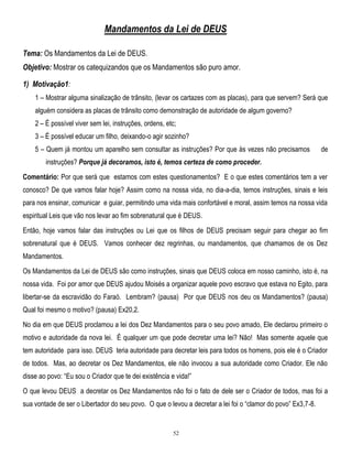 Mandamentos da Lei de DEUS
Tema: Os Mandamentos da Lei de DEUS.
Objetivo: Mostrar os catequizandos que os Mandamentos são puro amor.
1) Motivação1:
1 – Mostrar alguma sinalização de trânsito, (levar os cartazes com as placas), para que servem? Será que
alguém considera as placas de trânsito como demonstração de autoridade de algum governo?
2 – É possível viver sem lei, instruções, ordens, etc;
3 – É possível educar um filho, deixando-o agir sozinho?
5 – Quem já montou um aparelho sem consultar as instruções? Por que às vezes não precisamos

de

instruções? Porque já decoramos, isto é, temos certeza de como proceder.
Comentário: Por que será que estamos com estes questionamentos? E o que estes comentários tem a ver
conosco? De que vamos falar hoje? Assim como na nossa vida, no dia-a-dia, temos instruções, sinais e leis
para nos ensinar, comunicar e guiar, permitindo uma vida mais confortável e moral, assim temos na nossa vida
espiritual Leis que vão nos levar ao fim sobrenatural que é DEUS.
Então, hoje vamos falar das instruções ou Lei que os filhos de DEUS precisam seguir para chegar ao fim
sobrenatural que é DEUS. Vamos conhecer dez regrinhas, ou mandamentos, que chamamos de os Dez
Mandamentos.
Os Mandamentos da Lei de DEUS são como instruções, sinais que DEUS coloca em nosso caminho, isto é, na
nossa vida. Foi por amor que DEUS ajudou Moisés a organizar aquele povo escravo que estava no Egito, para
libertar-se da escravidão do Faraó. Lembram? (pausa) Por que DEUS nos deu os Mandamentos? (pausa)
Qual foi mesmo o motivo? (pausa) Ex20,2.
No dia em que DEUS proclamou a lei dos Dez Mandamentos para o seu povo amado, Ele declarou primeiro o
motivo e autoridade da nova lei. É qualquer um que pode decretar uma lei? Não! Mas somente aquele que
tem autoridade para isso. DEUS teria autoridade para decretar leis para todos os homens, pois ele é o Criador
de todos. Mas, ao decretar os Dez Mandamentos, ele não invocou a sua autoridade como Criador. Ele não
disse ao povo: ―Eu sou o Criador que te dei existência e vida!‖
O que levou DEUS a decretar os Dez Mandamentos não foi o fato de dele ser o Criador de todos, mas foi a
sua vontade de ser o Libertador do seu povo. O que o levou a decretar a lei foi o ―clamor do povo‖ Ex3,7-8.

52

 