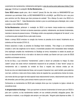 cumprimento dos mandamentos, indiretamente está ligando o amor de você ao amor pelos seus irmãos. É bom
notar isso! (Continuar no parágrafo: Os Dez Mandamentos.....)
Como DEUS amava aquele povo, não é mesmo? (pausa) Ele deu dez sinais ou MANDAMENTOS que
orientariam sua caminhada. Então, os DEZ MANDAMENTOS foi a ALIANÇA que DEUS fez com o seu povo
para caminhar com Ele. Aliança quer dizer promessa de verdade! ―Eis a Aliança: Eu serei o teu DEUS e tu
serás o meu povo‖ Ex6, 7. Estes Mandamentos orientam o povo na caminhada para a libertação, isto é, evitar
o pecado, e viver a fidelidade a DEUS.
Os Dez Mandamentos pertencem à revelação de DEUS e ao mesmo tempo revelam-nos a verdadeira
humanidade do homem. Iluminam os deveres essenciais e portanto, indiretamente, aos deveres fundamentais,
inerentes à natureza da pessoa humana. O Decálogo contém uma expressão privilegiada da ―lei natural‖, e nos
o conhecemos pela revelação Divina e pela razão humana.
Desde o começo DEUS enraizara no coração dos homens os preceitos da lei natural. Inicialmente ele se
contentou em lhos recordar (Cf Dt 6, 6).
Embora acessíveis à razão, os preceitos do Decálogo foram revelados. Para chegar a um conhecimento
completo e certo das exigências da lei natural, a humanidade pecadora tinha necessidade desta revelação:
Uma explicação completa dos mandamentos do Decálogo se tornou necessárias no estado de pecado por
causa do obscurecimento da luz e da razão e do desvio da vontade, que fizeram com que o povo de DEUS
escolhido se tornassem escravos.
As leis de Deus, a que chamamos ―mandamentos‖, podem e devem ser praticadas na íntegra. Eu disse
―podem‖ porque não existe nenhum mandamento impossível de ser praticado. E disse ―devem‖ porque os
mandamentos são a expressão da vontade de Deus a respeito das criaturas criadas por ele.
Se ele nos criou com determinadas leis físicas, sem as quais é impossível viver, assim também, para podermos
viver bem, conforme o modo como fomos criados, temos de respeitar leis, que poderíamos chamar de morais.
Leis morais são leis que regem de modo especial nosso relacionamento humano, relacionamento esse visto em
três dimensões: para com Deus, para conosco mesmo e para com os outros.
Conhecemos os mandamentos de DEUS pela revelação divina que nos é proposta na Igreja e através da
consciência moral.
A obrigatoriedade do Decálogo – Visto que exprimem os deveres fundamentais do homem para com DEUS e
para com o próximo, os dez mandamentos revelam, em seu conteúdo primordial, obrigações graves. São
essenciais e imutáveis, e sua obrigação vale sempre e em toda parte. Ninguém pode dispensar-se deles. O
54

 