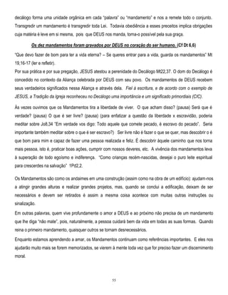 decálogo forma uma unidade orgânica em cada ―palavra‖ ou ―mandamento‖ e nos a remete todo o conjunto.
Transgredir um mandamento é transgredir toda Lei. Todavia obediência a esses preceitos implica obrigações
cuja matéria é leve em si mesma, pois que DEUS nos manda, torna-o possível pela sua graça.
Os dez mandamentos foram gravados por DEUS no coração do ser humano. (Cf Dt 6,6)
―Que devo fazer de bom para ter a vida eterna? – Se queres entrar para a vida, guarda os mandamentos‖ Mt
19,16-17 (ler e refletir).
Por sua prática e por sua pregação, JESUS atestou a perenidade do Decálogo Mt22,37. O dom do Decálogo é
concedido no contexto da Aliança celebrada por DEUS com seu povo. Os mandamentos de DEUS recebem
seus verdadeiros significados nessa Aliança e através dela. Fiel à escritura, e de acordo com o exemplo de
JESUS, a Tradição da Igreja reconheceu no Decálogo uma importância e um significado primordiais (CIC).
Às vezes ouvimos que os Mandamentos tira a liberdade de viver. O que acham disso? (pausa) Será que é
verdade? (pausa) O que é ser livre? (pausa) (para enfatizar a questão da liberdade x escravidão, poderia
meditar sobre Jo8,34 ‖Em verdade vos digo: Todo aquele que comete pecado, é escravo do pecado‖. Seria
importante também meditar sobre o que é ser escravo?) Ser livre não é fazer o que se quer, mas descobrir o é
que bom para mim e capaz de fazer uma pessoa realizada e feliz. É descobrir àquele caminho que nos torna
mais pessoa, isto é, praticar boas ações, cumprir com nossos deveres, etc. A vivência dos mandamentos leva
à superação de todo egoísmo e indiferença. ―Como crianças recém-nascidas, desejai o puro leite espiritual
para crescerdes na salvação‖ 1Pd2,2.
Os Mandamentos são como os andaimes em uma construção (assim como na obra de um edifício): ajudam-nos
a atingir grandes alturas e realizar grandes projetos, mas, quando se conclui a edificação, deixam de ser
necessários e devem ser retirados é assim a mesma coisa acontece com muitas outras instruções ou
sinalização.
Em outras palavras, quem vive profundamente o amor a DEUS e ao próximo não precisa de um mandamento
que lhe diga ―não mate‖, pois, naturalmente, a pessoa cuidará bem da vida em todas as suas formas. Quando
reina o primeiro mandamento, quaisquer outros se tornam desnecessários.
Enquanto estamos aprendendo a amar, os Mandamentos continuam como referências importantes. E eles nos
ajudarão muito mais se forem memorizados, se vierem à mente toda vez que for preciso fazer um discernimento
moral.

55

 