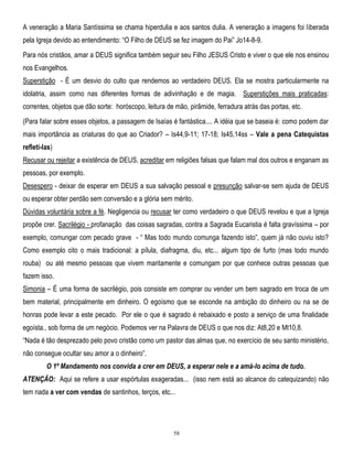 A veneração a Maria Santíssima se chama hiperdulia e aos santos dulia. A veneração a imagens foi liberada
pela Igreja devido ao entendimento: ―O Filho de DEUS se fez imagem do Pai‖ Jo14-8-9.
Para nós cristãos, amar a DEUS significa também seguir seu Filho JESUS Cristo e viver o que ele nos ensinou
nos Evangelhos.
Superstição - É um desvio do culto que rendemos ao verdadeiro DEUS. Ela se mostra particularmente na
idolatria, assim como nas diferentes formas de adivinhação e de magia. Superstições mais praticadas:
correntes, objetos que dão sorte: horóscopo, leitura de mão, pirâmide, ferradura atrás das portas, etc.
(Para falar sobre esses objetos, a passagem de Isaías é fantástica.... A idéia que se baseia é: como podem dar
mais importância as criaturas do que ao Criador? – Is44,9-11; 17-18; Is45,14ss – Vale a pena Catequistas
refletí-las)
Recusar ou rejeitar a existência de DEUS, acreditar em religiões falsas que falam mal dos outros e enganam as
pessoas, por exemplo.
Desespero - deixar de esperar em DEUS a sua salvação pessoal e presunção salvar-se sem ajuda de DEUS
ou esperar obter perdão sem conversão e a glória sem mérito.
Dúvidas voluntária sobre a fé. Negligencia ou recusar ter como verdadeiro o que DEUS revelou e que a Igreja
propõe crer. Sacrilégio - profanação das coisas sagradas, contra a Sagrada Eucaristia é falta gravíssima – por
exemplo, comungar com pecado grave - ― Mas todo mundo comunga fazendo isto‖, quem já não ouviu isto?
Como exemplo cito o mais tradicional: a pílula, diafragma, diu, etc... algum tipo de furto (mas todo mundo
rouba) ou até mesmo pessoas que vivem maritamente e comungam por que conhece outras pessoas que
fazem isso.
Simonia – É uma forma de sacrilégio, pois consiste em comprar ou vender um bem sagrado em troca de um
bem material, principalmente em dinheiro. O egoísmo que se esconde na ambição do dinheiro ou na se de
honras pode levar a este pecado. Por ele o que é sagrado é rebaixado e posto a serviço de uma finalidade
egoísta., sob forma de um negócio. Podemos ver na Palavra de DEUS o que nos diz: At8,20 e Mt10,8.
―Nada é tão desprezado pelo povo cristão como um pastor das almas que, no exercício de seu santo ministério,
não consegue ocultar seu amor a o dinheiro‖.
O 1º Mandamento nos convida a crer em DEUS, a esperar nele e a amá-lo acima de tudo.
ATENÇÃO: Aqui se refere a usar espórtulas exageradas... (isso nem está ao alcance do catequizando) não
tem nada a ver com vendas de santinhos, terços, etc...

58

 