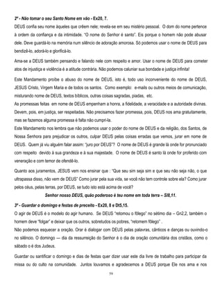 2º - Não tomar o seu Santo Nome em vão - Ex20, 7.
DEUS confia seu nome àqueles que crêem nele; revela-se em seu mistério pessoal. O dom do nome pertence
à ordem da confiança e da intimidade. ―O nome do Senhor é santo‖. Eis porque o homem não pode abusar
dele. Deve guardá-lo na memória num silêncio de adoração amorosa. Só podemos usar o nome de DEUS para
bendizê-lo, adorá-lo e glorificá-lo.
Ama-se a DEUS também pensando e falando nele com respeito e amor. Usar o nome de DEUS para cometer
atos de injustiça e violência é a atitude contrária. Não podemos caluniar sua bondade e justiça infinita!
Este Mandamento proíbe o abuso do nome de DEUS, isto é, todo uso inconveniente do nome de DEUS,
JESUS Cristo, Virgem Maria e de todos os santos. Como exemplo: e-mails ou outros meios de comunicação,
misturando nome de DEUS, textos bíblicos, outras coisas sagradas, piadas, etc.
As promessas feitas em nome de DEUS empenham a honra, a fidelidade, a veracidade e a autoridade divinas.
Devem, pois, em justiça, ser respeitadas. Não precisamos fazer promessa, pois, DEUS nos ama gratuitamente,
mas se fazemos alguma promessa é falta não cumpri-la.
Este Mandamento nos lembra que não podemos usar o poder do nome de DEUS e da religião, dos Santos, de
Nossa Senhora para prejudicar os outros, culpar DEUS pelas coisas erradas que vemos, jurar em nome de
DEUS. Quem já viu alguém falar assim: ―juro por DEUS‖? O nome de DEUS é grande lá onde for pronunciado
com respeito devido à sua grandeza e à sua majestade. O nome de DEUS é santo lá onde for proferido com
veneração e com temor de ofendê-lo.
Quanto aos juramentos, JESUS vem nos ensinar que : ―Que seu sim seja sim e que seu não seja não, o que
ultrapassa disso, não vem de DEUS‖ Como jurar pela sua vida, se você não tem controle sobre ela? Como jurar
pelos céus, pelas terras, por DEUS, se tudo isto está acima de você?
Senhor nosso DEUS, quão poderoso é teu nome em toda terra – Sl8,11.
3º - Guardar o domingo e festas de preceito - Ex20, 8 e Dt5,15.
O agir de DEUS é o modelo do agir humano. Se DEUS ―retomou o fôlego‖ no sétimo dia – Gn2,2, também o
homem deve ―folgar‖ e deixar que os outros, sobretudos os pobres, ―retomem fôlego‖ .
Não podemos esquecer a oração. Orar é dialogar com DEUS pelas palavras, cânticos e danças ou ouvindo-o
no silêncio. O domingo — dia da ressurreição do Senhor é o dia de oração comunitária dos cristãos, como o
sábado o é dos Judeus.
Guardar ou santificar o domingo e dias de festas quer dizer usar este dia livre de trabalho para participar da
missa ou do culto na comunidade. Juntos louvamos e agradecemos a DEUS porque Ele nos ama e nos
59

 