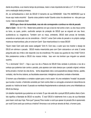 diante da profecia, e ao mesmo tempo da promessa, maior e mais importante de todo o A T. O NT inicia-se
com a realização desta promessa.
Ah, se conhecêssemos o dom de DEUS! O tamanho de sua BONDADE! Este PAI AMOROSO que te
trouxe aqui neste encontro! Quanta coisa poderia mudar! Quanta coisa iria abandonar na vida para que
nunca mais se afastasse Dele!
DEUS age a favor da humanidade, mas ela não corresponde e continua na vida de pecado.
Abel e Caim – Gn (4,1-15) – Neste texto podemos ver que a luta do mal contra o bem, ou dos maus contra
os bons, os quais, porém, usufruirão sempre da proteção de DEUS que se erguerá em seu favor,
auxiliando-os ou vingando-os. Também com os maus, entretanto, DEUS dará provas de bondade,
avisando-os sempre pela voz da consciência – Gn4,6-7, avisa Caim antes do pecado e no próprio castigo
mostra-se misericordioso; põe um sinal em Caim! Que misericordioso é o nosso DEUS!
―Quem matar Caim será sete vezes castigado‖ Gn4,15. Com isso, o autor quis nos mostrar o desejo de
DEUS em eliminar o pecado. DEUS mostra misericórdia para com Caim colocando-o um sinal. E ainda
pergunta pelo seu irmão e ele responde (voz da onsciência): Por acaso sou guarda do meu irmão? Gn4,9.
Nós prestaremos contas a DEUS dos nossos irmãos. Isso vem nos lembrar que ninguém se salvará
sozinho.
―Tu o dominarás‖ Gn4,7 – Veja o que nos diz a Palavra de DEUS! Esta verdade é profunda e nos dá a
certeza que podemos lutar contra o pecado, pois aparece com toda clareza que o pecado original, embora
tenha privado o homem da vida divina, tenha desperdado nele a concuspiscência (desejo intenso, apetite,
vontade), não lhe tirou todavia, as faculdades essenciais: inteligência (escolher) vontade e liberdade.
O homem usa a liberdade e a vontade e optam para o mal e assim há uma verdadeira ―invasão‖ do pecado
que inunda o mundo: o fratricídio cometido por Caim contra Abel e a corrupção universal em decorrência do
pecado na história de Israel. O pecado se manifesta freqüentemente e sobretudo como uma infidelidade ao
DEUS da Aliança.
Um detalhe importante que podemos ver no texto: É que não está dito o porquê DEUS preferiu Abel a Caim.
Isto significa a liberdade de DEUS na escolha. É isso! DEUS é totalmente livre e usou de sua liberdade
para trazer você aqui hoje. Para que? (pausa) Para revelar a você que apesar do pecado Ele é apaixonado
por você! Como será que continua a história? Amorosa e vai continuar através de Noé, o homem justo.

6

 