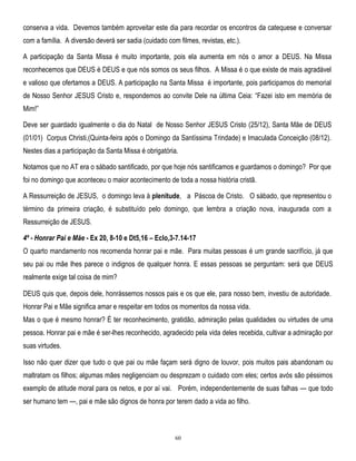 conserva a vida. Devemos também aproveitar este dia para recordar os encontros da catequese e conversar
com a família. A diversão deverá ser sadia (cuidado com filmes, revistas, etc.).
A participação da Santa Missa é muito importante, pois ela aumenta em nós o amor a DEUS. Na Missa
reconhecemos que DEUS é DEUS e que nós somos os seus filhos. A Missa é o que existe de mais agradável
e valioso que ofertamos a DEUS. A participação na Santa Missa é importante, pois participamos do memorial
de Nosso Senhor JESUS Cristo e, respondemos ao convite Dele na última Ceia: ―Fazei isto em memória de
Mim!‖
Deve ser guardado igualmente o dia do Natal de Nosso Senhor JESUS Cristo (25/12), Santa Mãe de DEUS
(01/01) Corpus Christi,(Quinta-feira após o Domingo da Santíssima Trindade) e Imaculada Conceição (08/12).
Nestes dias a participação da Santa Missa é obrigatória.
Notamos que no AT era o sábado santificado, por que hoje nós santificamos e guardamos o domingo? Por que
foi no domingo que aconteceu o maior acontecimento de toda a nossa história cristã.
A Ressurreição de JESUS, o domingo leva à plenitude, a Páscoa de Cristo. O sábado, que representou o
término da primeira criação, é substituído pelo domingo, que lembra a criação nova, inaugurada com a
Ressurreição de JESUS.
4º - Honrar Pai e Mãe - Ex 20, 8-10 e Dt5,16 – Eclo,3-7.14-17
O quarto mandamento nos recomenda honrar pai e mãe. Para muitas pessoas é um grande sacrifício, já que
seu pai ou mãe lhes parece o indignos de qualquer honra. E essas pessoas se perguntam: será que DEUS
realmente exige tal coisa de mim?
DEUS quis que, depois dele, honrássemos nossos pais e os que ele, para nosso bem, investiu de autoridade.
Honrar Pai e Mãe significa amar e respeitar em todos os momentos da nossa vida.
Mas o que é mesmo honrar? É ter reconhecimento, gratidão, admiração pelas qualidades ou virtudes de uma
pessoa. Honrar pai e mãe é ser-lhes reconhecido, agradecido pela vida deles recebida, cultivar a admiração por
suas virtudes.
Isso não quer dizer que tudo o que pai ou mãe façam será digno de louvor, pois muitos pais abandonam ou
maltratam os filhos; algumas mães negligenciam ou desprezam o cuidado com eles; certos avós são péssimos
exemplo de atitude moral para os netos, e por aí vai. Porém, independentemente de suas falhas — que todo
ser humano tem —, pai e mãe são dignos de honra por terem dado a vida ao filho.

60

 