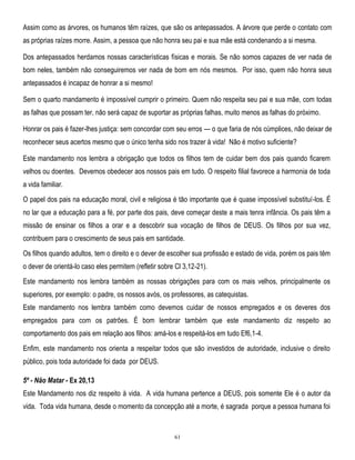 Assim como as árvores, os humanos têm raízes, que são os antepassados. A árvore que perde o contato com
as próprias raízes morre. Assim, a pessoa que não honra seu pai e sua mãe está condenando a si mesma.
Dos antepassados herdamos nossas características físicas e morais. Se não somos capazes de ver nada de
bom neles, também não conseguiremos ver nada de bom em nós mesmos. Por isso, quem não honra seus
antepassados é incapaz de honrar a si mesmo!
Sem o quarto mandamento é impossível cumprir o primeiro. Quem não respeita seu pai e sua mãe, com todas
as falhas que possam ter, não será capaz de suportar as próprias falhas, muito menos as falhas do próximo.
Honrar os pais é fazer-lhes justiça: sem concordar com seu erros — o que faria de nós cúmplices, não deixar de
reconhecer seus acertos mesmo que o único tenha sido nos trazer à vida! Não é motivo suficiente?
Este mandamento nos lembra a obrigação que todos os filhos tem de cuidar bem dos pais quando ficarem
velhos ou doentes. Devemos obedecer aos nossos pais em tudo. O respeito filial favorece a harmonia de toda
a vida familiar.
O papel dos pais na educação moral, civil e religiosa é tão importante que é quase impossível substituí-los. É
no lar que a educação para a fé, por parte dos pais, deve começar deste a mais tenra infância. Os pais têm a
missão de ensinar os filhos a orar e a descobrir sua vocação de filhos de DEUS. Os filhos por sua vez,
contribuem para o crescimento de seus pais em santidade.
Os filhos quando adultos, tem o direito e o dever de escolher sua profissão e estado de vida, porém os pais têm
o dever de orientá-lo caso eles permitem (refletir sobre Cl 3,12-21).
Este mandamento nos lembra também as nossas obrigações para com os mais velhos, principalmente os
superiores, por exemplo: o padre, os nossos avós, os professores, as catequistas.
Este mandamento nos lembra também como devemos cuidar de nossos empregados e os deveres dos
empregados para com os patrões. É bom lembrar também que este mandamento diz respeito ao
comportamento dos pais em relação aos filhos: amá-los e respeitá-los em tudo Ef6,1-4.
Enfim, este mandamento nos orienta a respeitar todos que são investidos de autoridade, inclusive o direito
público, pois toda autoridade foi dada por DEUS.
5º - Não Matar - Ex 20,13
Este Mandamento nos diz respeito à vida. A vida humana pertence a DEUS, pois somente Ele é o autor da
vida. Toda vida humana, desde o momento da concepção até a morte, é sagrada porque a pessoa humana foi

61

 