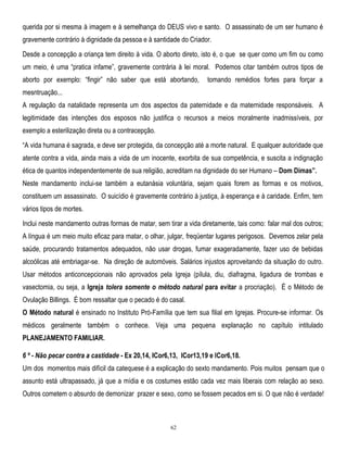 querida por si mesma à imagem e à semelhança do DEUS vivo e santo. O assassinato de um ser humano é
gravemente contrário à dignidade da pessoa e à santidade do Criador.
Desde a concepção a criança tem direito à vida. O aborto direto, isto é, o que se quer como um fim ou como
um meio, é uma ―pratica infame‖, gravemente contrária à lei moral. Podemos citar também outros tipos de
aborto por exemplo: ―fingir‖ não saber que está abortando,

tomando remédios fortes para forçar a

mesntruação...
A regulação da natalidade representa um dos aspectos da paternidade e da maternidade responsáveis. A
legitimidade das intenções dos esposos não justifica o recursos a meios moralmente inadmissíveis, por
exemplo a esterilização direta ou a contracepção.
―A vida humana é sagrada, e deve ser protegida, da concepção até a morte natural. E qualquer autoridade que
atente contra a vida, ainda mais a vida de um inocente, exorbita de sua competência, e suscita a indignação
ética de quantos independentemente de sua religião, acreditam na dignidade do ser Humano – Dom Dimas”.
Neste mandamento inclui-se também a eutanásia voluntária, sejam quais forem as formas e os motivos,
constituem um assassinato. O suicídio é gravemente contrário à justiça, à esperança e à caridade. Enfim, tem
vários tipos de mortes.
Inclui neste mandamento outras formas de matar, sem tirar a vida diretamente, tais como: falar mal dos outros;
A língua é um meio muito eficaz para matar, o olhar, julgar, freqüentar lugares perigosos. Devemos zelar pela
saúde, procurando tratamentos adequados, não usar drogas, fumar exageradamente, fazer uso de bebidas
alcoólicas até embriagar-se. Na direção de automóveis. Salários injustos aproveitando da situação do outro.
Usar métodos anticoncepcionais não aprovados pela Igreja (pílula, diu, diafragma, ligadura de trombas e
vasectomia, ou seja, a Igreja tolera somente o método natural para evitar a procriação). É o Método de
Ovulação Billings. É bom ressaltar que o pecado é do casal.
O Método natural é ensinado no Instituto Pró-Família que tem sua filial em Igrejas. Procure-se informar. Os
médicos geralmente também o conhece. Veja uma pequena explanação no capítulo intitulado
PLANEJAMENTO FAMILIAR.
6 º - Não pecar contra a castidade - Ex 20,14, ICor6,13, lCor13,19 e lCor6,18.
Um dos momentos mais difícil da catequese é a explicação do sexto mandamento. Pois muitos pensam que o
assunto está ultrapassado, já que a mídia e os costumes estão cada vez mais liberais com relação ao sexo.
Outros cometem o absurdo de demonizar prazer e sexo, como se fossem pecados em si. O que não é verdade!

62

 