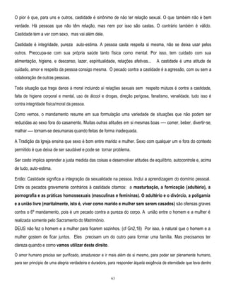 O pior é que, para uns e outros, castidade é sinônimo de não ter relação sexual. O que também não é bem
verdade. Há pessoas que não têm relação, mas nem por isso são castas. O contrário também é válido.
Castidade tem a ver com sexo, mas vai além dele.
Castidade é integridade, pureza auto-estima. A pessoa casta respeita si mesma, não se deixa usar pelos
outros. Preocupa-se com sua própria saúde tanto física como mental. Por isso, tem cuidado com sua
alimentação, higiene, e descanso, lazer, espiritualidade, relações afetivas...

A castidade é uma atitude de

cuidado, amor e respeito da pessoa consigo mesma. O pecado contra a castidade é a agressão, com ou sem a
colaboração de outras pessoas.
Toda situação que traga danos à moral incluindo aí relações sexuais sem respeito mútuos é contra a castidade,
falta de higiene corporal e mental, uso de álcool e drogas, direção perigosa, fanatismo, venalidade, tudo isso é
contra integridade física/moral da pessoa.

Como vemos, o mandamento resume em sua formulação uma variedade de situações que não podem ser
reduzidas ao sexo fora do casamento. Muitas outras atitudes em si mesmas boas —- comer, beber, divertir-se,
malhar —- tornam-se desumanas quando feitas de forma inadequada.
A Tradição da lgreja ensina que sexo é bom entre marido e mulher. Sexo com qualquer um e fora do contexto
permitido é que deixa de ser saudável e pode se tornar problema.
Ser casto implica aprender a justa medida das coisas e desenvolver atitudes de equilíbrio, autocontrole e, acima
de tudo, auto-estima.
Então: Castidade significa a integração da sexualidade na pessoa. Inclui a aprendizagem do domínio pessoal.
Entre os pecados gravemente contrários à castidade citamos: a masturbação, a fornicação (adultério), a
pornografia e as práticas homossexuais (masculinas e femininas). O adultério e o divórcio, a poligamia
e a união livre (maritalmente, isto é, viver como marido e mulher sem serem casados) são ofensas graves
contra o 6º mandamento, pois é um pecado contra a pureza do corpo. A união entre o homem e a mulher é
realizada somente pelo Sacramento do Matrimônio.
DEUS não fez o homem e a mulher para ficarem sozinhos. (cf Gn2,18) Por isso, é natural que o homem e a
mulher gostem de ficar juntos. Eles precisam um do outro para formar uma família. Mas precisamos ter
clareza quando e como vamos utilizar deste direito.
O amor humano precisa ser purificado, amadurecer e ir mais além de si mesmo, para poder ser plenamente humano,
para ser princípio de uma alegria verdadeira e duradora, para responder àquela exigência de eternidade que leva dentro

63

 