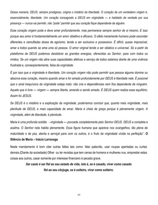 Dessa maneira, DEUS, sempre prodigioso, origina o mistério da liberdade. O coração de um verdadeiro virgem é,
essencialmente, liberdade. Um coração consagrado a DEUS em virgindade — e habitado de verdade por sua
presença — nunca vai permitir, não ―pode‖ permitir que seu coração fique dependente de alguém.

Esse coração virgem pode e deve amar profundamente. mas permanece sempre senhor de si mesmo. E isso
porque seu amor é fundamentalmente um amor oblaltivo e difusivo. O afeto meramente humano pode esconder
diferentes e camufladas doses de egoísmo, tende a ser exclusivo e possessivo. É difícil, quase impossível,
amar a todos quando se ama uma só pessoa. O amor virginal tende a ser oblativo e universal. Só a partir da
pIataforma de DEUS podemos desdobrar as grandes energias, oferecidas ao Senhor, para com todos os
irmãos. Se um virgem não abre suas capacidades afetivas a serviço de todos estamos diante de uma vivência
frustrada e, conseqüentemente, falsa da virgindade.
É por isso que a virgindade é liberdade, Um coração virgem não pode permitir que pessoa alguma domine ou
absorva esse coração, mesmo quando amar e for amado profundamente por DEUS é liberdade nele. É possível
que o sinal inequívoco da virgindade esteja nisto: não cria e dependências nem fica dependente de ninguém.
Aquele que é livre — virgem — sempre liberta, amando e sendo amado. É DEUS quem realiza esse equilíbrio.
Assim foi JESUS.
Se DEUS é o mistério e a explicação da virgindade, poderíamos concluir que, quanto mais virgindade, mais
plenitude de DEUS, e mais capacidade de amar. Maria é cheia de graça porque é plenamente virgem. A
virgindade, além de liberdade, é plenitude.
Maria é uma profunda solidão - virgindade — povoada completamente pelo Senhor DEUS. DEUS a completa e
acalma. O Senhor nela habita plenamente. Essa figura humana que aparece nos evangelhos, tão plena de
maturidade e de paz, atenta e serviçal para com os outros, é o fruto da virgindade vivida na perfeição‖. O
Silêncio de Maria – Inácio Larranaga
Neste mandamento é bom citar outras faltas tais como: falar palavrão, usar roupas apertadas ou curtas
demais.(Diante da sociedade) Olhar ou ler revistas que tem cenas de homens e mulheres nus, emprestar estas
coisas aos outros, casar somente por interesse financeiro é pecado grave.
Ser casto é ser fiel ao seu estado de vida, isto é, se é casado, viver como casado
fiel ao seu cônjuge, se é solteiro, viver como solteiro.

65

 
