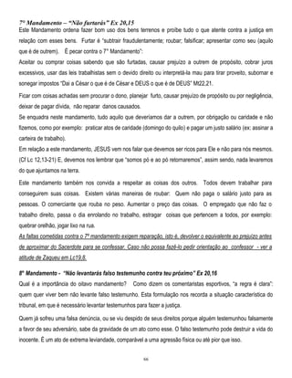 7° Mandamento – “Não furtarás” Ex 20,15
Este Mandamento ordena fazer bom uso dos bens terrenos e proíbe tudo o que atente contra a justiça em
relação com esses bens. Furtar é ―subtrair fraudulentamente; roubar; falsificar; apresentar como seu (aquilo
que é de outrem). É pecar contra o 7° Mandamento‖:
Aceitar ou comprar coisas sabendo que são furtadas, causar prejuízo a outrem de propósito, cobrar juros
excessivos, usar das leis trabalhistas sem o devido direito ou interpretá-la mau para tirar proveito, subornar e
sonegar impostos ―Dai a César o que é de César e DEUS o que é de DEUS‖ Mt22,21.
Ficar com coisas achadas sem procurar o dono, planejar furto, causar prejuízo de propósito ou por negligência,
deixar de pagar dívida, não reparar danos causados.
Se enquadra neste mandamento, tudo aquilo que deveríamos dar a outrem, por obrigação ou caridade e não
fizemos, como por exemplo: praticar atos de caridade (domingo do quilo) e pagar um justo salário (ex: assinar a
carteira de trabalho).
Em relação a este mandamento, JESUS vem nos falar que devemos ser ricos para Ele e não para nós mesmos.
(Cf Lc 12,13-21) E, devemos nos lembrar que ―somos pó e ao pó retornaremos‖, assim sendo, nada levaremos
do que ajuntamos na terra.
Este mandamento também nos convida a respeitar as coisas dos outros. Todos devem trabalhar para
conseguirem suas coisas. Existem várias maneiras de roubar: Quem não paga o salário justo para as
pessoas. O comerciante que rouba no peso. Aumentar o preço das coisas. O empregado que não faz o
trabalho direito, passa o dia enrolando no trabalho, estragar coisas que pertencem a todos, por exemplo:
quebrar orelhão, jogar lixo na rua.
As faltas cometidas contra o 7º mandamento exigem reparação, isto é, devolver o equivalente ao prejuízo antes
de aproximar do Sacerdote para se confessar. Caso não possa fazê-lo pedir orientação ao confessor - ver a
atitude de Zaqueu em Lc19,8.
8° Mandamento - “Não levantarás falso testemunho contra teu próximo” Ex 20,16
Qual é a importância do oitavo mandamento?

Como dizem os comentaristas esportivos, ―a regra é clara‖:

quem quer viver bem não levante falso testemunho. Esta formulação nos recorda a situação característica do
tribunal, em que é necessário levantar testemunhos para fazer a justiça.
Quem já sofreu uma falsa denúncia, ou se viu despido de seus direitos porque alguém testemunhou falsamente
a favor de seu adversário, sabe da gravidade de um ato como esse. O falso testemunho pode destruir a vida do
inocente. É um ato de extrema leviandade, comparável a uma agressão física ou até pior que isso.
66

 
