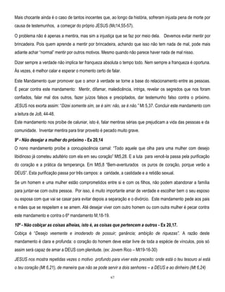 Mais chocante ainda é o caso de tantos inocentes que, ao longo da história, sofreram injusta pena de morte por
causa de testemunhos, a começar do próprio JESUS (Mc14,55-57).
O problema não é apenas a mentira, mas sim a injustiça que se faz por meio dela. Devemos evitar mentir por
brincadeira. Pois quem aprende a mentir por brincadeira, achando que isso não tem nada de mal, pode mais
adiante achar ―normal‖ mentir por outros motivos. Mesmo quando não parece haver nada de mal nisso.
Dizer sempre a verdade não implica ter franqueza absoluta o tempo todo. Nem sempre a franqueza é oportuna.
Às vezes, é melhor calar e esperar o momento certo de falar.
Este Mandamento quer promover que o amor à verdade se torne a base do relacionamento entre as pessoas.
É pecar contra este mandamento: Mentir, difamar, maledicência, intriga, revelar os segredos que nos foram
confiados, falar mal dos outros, fazer juízos falsos e precipitados, dar testemunho falso contra o próximo.
JESUS nos exorta assim: ―Dizei somente sim, se é sim: não, se é não.‖ Mt 5,37. Concluir este mandamento com
a leitura de Jo8, 44-48.
Este mandamento nos proíbe de caluniar, isto é, falar mentiras sérias que prejudicam a vida das pessoas e da
comunidade. Inventar mentira para tirar proveito é pecado muito grave.
9º - Não desejar a mulher do próximo - Ex 20,14
O nono mandamento proíbe a concupiscência carnal: ―Todo aquele que olha para uma mulher com desejo
libidinoso já cometeu adultério com ela em seu coração‖ Mt5,28. E a luta para vencê-la passa pela purificação
do coração e a prática da temperança. Em Mt5,8 ―Bem-aventurados os puros de coração, porque verão a
DEUS‖. Esta purificação passa por três campos: a caridade, a castidade e a retidão sexual.
Se um homem e uma mulher estão comprometidos entre si e com os filhos, não podem abandonar a família
para juntar-se com outra pessoa. Por isso, é muito importante amar de verdade e escolher bem o seu esposo
ou esposa com que vai se casar para evitar depois a separação e o divórcio. Este mandamento pede aos pais
e mães que se respeitem e se amem. Até desejar viver com outro homem ou com outra mulher é pecar contra
este mandamento e contra o 6º mandamento M,18-19.
10º - Não cobiçar as coisas alheias, isto é, as coisas que pertencem a outros - Ex 20,17.
Cobiça é ―Desejo veemente e imoderado de possuir; ganância; ambição de riquezas‖. A razão deste
mandamento é clara e profunda: o coração do homem deve estar livre de toda a espécie de vínculos, pois só
assim será capaz de amar a DEUS com plenitude. (ex: Jovem Rico – Mt19-16-30)
JESUS nos mostra repetidas vezes o motivo profundo para viver este preceito: onde está o teu tesouro aí está
o teu coração (Mt 6,21), de maneira que não se pode servir a dois senhores – a DEUS e ao dinheiro (Mt 6,24)
67

 