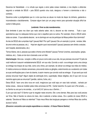Devemos ter liberalidade – é a virtude que regula o amor pelas coisas materiais, e nos dispõe a utilizá-las
segundo a vontade de DEUS – pois DEUS quando criou tudo, designou o homem a dominá-las e não o
contrário.
Devemos evitar a prodigalidade que é o vício que leva ao abuso no modo de dispor do dinheiro, gastando-o
inconsiderada e decididamente. Comprar algum bem por um preço menor para aproveitar situação difícil de
outrem é falta grave.
Lembrete: Viver os dez mandamentos.
Este lembrete é para nos dizer que nada adianta saber, isto é, decorar se não vivemos.

Tudo o que

aprendemos aqui na catequese temos que viver e espalhar para os outros. Por exemplo: Amar a DEUS sobre
todas as coisas. O que adianta decorar, se no domingo em vez de participar da Missa prefere ficar dormindo?
As leis de DEUS são cumpridas hoje? (pausa) Não? Por quê? (pausa) Cite um exemplo (o jornal, revistas, falta
de amor entre as pessoas, etc.). Hoje tem alguém que é escravizado? (pausa) (pessoas sem direito a estudar,
sem hospital, abandonados, etc.)
Temos líderes, isto é, pessoas que estão à frente como Moisés? (pausa) Temos! (creches, associações, igrejas,
médicos, etc.). Cada um de nós é chamado a ser um líder.
Interiorização: Abra seu coração e reflita um pouco como está a sua vida, de que precisas renunciar? O jeito de
você melhorar é assumir verdadeiramente DEUS em sua vida. Convido a você a se entregar como uma criança
se entrega nos braços de sua mãe, como uma vítima, por exemplo, de câncer se entrega nas mãos do médico.
O médico arranca os nódulos cancerosos, procurando todos os gânglios, exterminando-os e acabando com todas
as suas ramificações para o bem do doente, é assim mesmo que convido você se entregar. O que será que você
precisa renunciar hoje? Algum objeto de estimação (livro, superstição, falsas religiões, etc) O que vem na sua
memória agora para se renunciar? (perdão, calúnia, furtos, etc.)
Deixa DEUS fazer uma obra nova em você, imagina-se que você seja um vaso todo rachado... rachado por
tantas coisas... deixa-se modelar pelas mãos amorosas do PAI. Cantar baixinho: Eu quero ser ó Pai amado, ....,
ou Senhor eu sei que tu me sondas... e Ler Is43,3-5 ―pois eu sou o Senhor....‖
E por que tudo isso? O Senhor quer te resgatar neste encontro. Ele o ama demais. Mas para isso você precisa
ser firme. Não é ficando na coluna do meio, não é cedendo a tantas coisas.. Eis o pedido do nosso DEUS a
satanás: ―Devolve-os! Nãos os retenhas!‖ Traze meus filhos das longíquas paragens e minhas filhas dos confins
da terra‖ Is43,6.
(Encerrar o encontro com oração espontânea e a música: A Vossa Palavra Senhor)

68

 