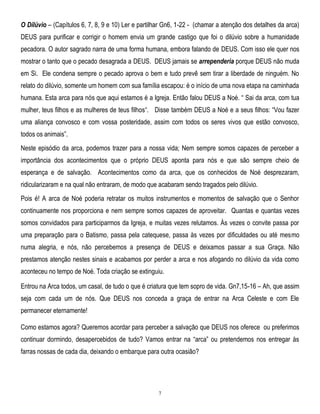 O Dilúvio – (Capítulos 6, 7, 8, 9 e 10) Ler e partilhar Gn6, 1-22 - (chamar a atenção dos detalhes da arca)
DEUS para purificar e corrigir o homem envia um grande castigo que foi o dilúvio sobre a humanidade
pecadora. O autor sagrado narra de uma forma humana, embora falando de DEUS. Com isso ele quer nos
mostrar o tanto que o pecado desagrada a DEUS. DEUS jamais se arrependeria porque DEUS não muda
em Si. Ele condena sempre o pecado aprova o bem e tudo prevê sem tirar a liberdade de ninguém. No
relato do dilúvio, somente um homem com sua família escapou: é o início de uma nova etapa na caminhada
humana. Esta arca para nós que aqui estamos é a Igreja. Então falou DEUS a Noé. ― Sai da arca, com tua
mulher, teus filhos e as mulheres de teus filhos―. Disse também DEUS a Noé e a seus filhos: ―Vou fazer
uma aliança convosco e com vossa posteridade, assim com todos os seres vivos que estão convosco,
todos os animais‖.
Neste episódio da arca, podemos trazer para a nossa vida; Nem sempre somos capazes de perceber a
importância dos acontecimentos que o próprio DEUS aponta para nós e que são sempre cheio de
esperança e de salvação. Acontecimentos como da arca, que os conhecidos de Noé desprezaram,
ridicularizaram e na qual não entraram, de modo que acabaram sendo tragados pelo dilúvio.
Pois é! A arca de Noé poderia retratar os muitos instrumentos e momentos de salvação que o Senhor
continuamente nos proporciona e nem sempre somos capazes de aproveitar. Quantas e quantas vezes
somos convidados para participarmos da Igreja, e muitas vezes relutamos. Às vezes o convite passa por
uma preparação para o Batismo, passa pela catequese, passa às vezes por dificuldades ou até mesmo
numa alegria, e nós, não percebemos a presença de DEUS e deixamos passar a sua Graça. Não
prestamos atenção nestes sinais e acabamos por perder a arca e nos afogando no dilúvio da vida como
aconteceu no tempo de Noé. Toda criação se extinguiu.
Entrou na Arca todos, um casal, de tudo o que é criatura que tem sopro de vida. Gn7,15-16 – Ah, que assim
seja com cada um de nós. Que DEUS nos conceda a graça de entrar na Arca Celeste e com Ele
permanecer eternamente!
Como estamos agora? Queremos acordar para perceber a salvação que DEUS nos oferece ou preferimos
continuar dormindo, desapercebidos de tudo? Vamos entrar na ―arca‖ ou pretendemos nos entregar às
farras nossas de cada dia, deixando o embarque para outra ocasião?

7

 