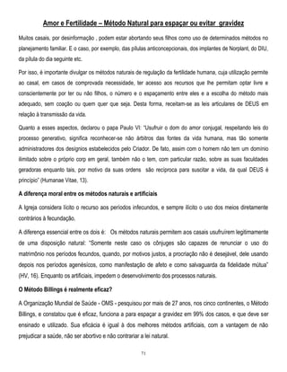 Amor e Fertilidade – Método Natural para espaçar ou evitar gravidez
Muitos casais, por desinformação , podem estar abortando seus filhos como uso de determinados métodos no
planejamento familiar. E o caso, por exemplo, das pílulas anticoncepcionais, dos implantes de Norplant, do DIU,
da pílula do dia seguinte etc.
Por isso, é importante divulgar os métodos naturais de regulação da fertilidade humana, cuja utilização permite
ao casal, em casos de comprovada necessidade, ter acesso aos recursos que lhe permitam optar livre e
conscientemente por ter ou não filhos, o número e o espaçamento entre eles e a escolha do método mais
adequado, sem coação ou quem quer que seja. Desta forma, receitam-se as leis articulares de DEUS em
relação à transmissão da vida.
Quanto a esses aspectos, declarou o papa Paulo VI: ―Usufruir o dom do amor conjugal, respeitando leis do
processo generativo, significa reconhecer-se não árbitros das fontes da vida humana, mas tão somente
administradores dos desígnios estabelecidos pelo Criador. De fato, assim com o homem não tem um domínio
ilimitado sobre o próprio corp em geral, também não o tem, com particular razão, sobre as suas faculdades
geradoras enquanto tais, por motivo da suas ordens são recíproca para suscitar a vida, da qual DEUS é
princípio‖ (Humanae Vitae, 13).

A diferença moral entre os métodos naturais e artificiais
A Igreja considera lícito o recurso aos períodos infecundos, e sempre ilícito o uso dos meios diretamente
contrários à fecundação.
A diferença essencial entre os dois é: Os métodos naturais permitem aos casais usufruírem legitimamente
de uma disposição natural: ―Somente neste caso os cônjuges são capazes de renunciar o uso do
matrimônio nos períodos fecundos, quando, por motivos justos, a procriação não é desejável, dele usando
depois nos períodos agenésícos, como manifestação de afeto e como salvaguarda da fidelidade mútua‖
(HV, 16). Enquanto os artificiais, impedem o desenvolvimento dos processos naturais.
O Método Billings é realmente eficaz?
A Organização Mundial de Saúde - OMS - pesquisou por mais de 27 anos, nos cinco continentes, o Método
Billings, e constatou que é eficaz, funciona a para espaçar a gravidez em 99% dos casos, e que deve ser
ensinado e utilizado. Sua eficácia é igual à dos melhores métodos artificiais, com a vantagem de não
prejudicar a saúde, não ser abortivo e não contrariar a lei natural.
71

 