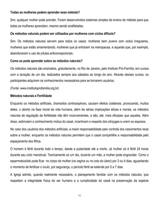 Todas as mulheres podem aprender esse método?
Sim, qualquer mulher pode prender. Foram desenvolvidos sistemas simples de ensino do método para que
todas as mulheres aprendam, mesmo sendo analfabetas.
Os métodos naturais podem ser utilizados por mulheres com ciclos difíceis?
Sim. Os métodos naturais servem para todos os casos: mulheres bem jovens com ciclos irregulares,
mulheres que estão amamentando, mulheres que já entraram na menopausa, e aquelas que, por exemplo,
abandonaram o uso de pílulas anticoncepcionais.
Como se pode aprender sobre os métodos naturais?
Os métodos naturais são ensinados, gratuitamente, no Rio de Janeiro, pelo Instituto Pró-Família, em cursos
com a duração de um dia, realizados sempre aos sábados ao longo do ano. Através desses cursos, os
participantes adquirem os conhecimentos necessários para se tornarem usuários.
(Fonte: www.institutoprofamilia.org.br)
Métodos naturais e Fertilidade
Enquanto os métodos artificiais, chamados contraceptivos, causam efeitos colaterais, provocando, muitos
deles, o aborto na fase inicial da vida humana, além de sérias implicações éticas e morais, os métodos
naturais de regulação da fertilidade não têm inconvenientes, e são, até, mais eficazes que aqueles. Além
disso, estimulam o conhecimento mútuo do casal, incentivam o respeito dos cônjuges e unem os esposos.
No caso dos usuários dos métodos artificiais, a maior responsabilidade pelo controle dos nascimentos recai
sobre a mulher, enquanto os métodos naturais permitem que o casal compartilhe a responsabilidade pelo
espaçamento dos filhos.
O homem é fértil durante todo o tempo, desde a puberdade até a morte. Já mulher só é fértil 24 horas
durante seu ciclo menstrual. Teoricamente só um dia, durante um mês, a mulher pode engravidar. Como o
espermatozóide pode ficar no corpo da mulher (na vagina ou no colo do útero) por 3 ou 4 dias, aguardando
o momento de fertilizar o óvulo, por segurança, o período fértil se estende por 5 a 7 dias.
A Igreja admite, quando realmente necessário, o planejamento familiar com os métodos naturais, que
respeitam a integridade física do ser humano e a cumplicidade do casal na preservação da espécie

72

 
