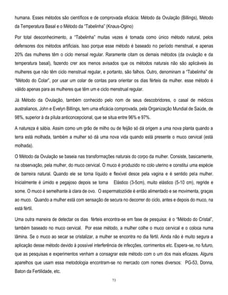 humana. Esses métodos são científicos e de comprovada eficácia: Método da Ovulação (Billings), Método
da Temperatura Basal e o Método da ―Tabelinha‖ (Knaus-Ogino)
Por total desconhecimento, a ―Tabelinha‖ muitas vezes é tomada como único método natural, pelos
defensores dos métodos artificiais. Isso porque esse método é baseado no período menstrual, e apenas
20% das mulheres têm o ciclo mensal regular. Raramente citam os demais métodos (da ovulação e da
temperatura basal), fazendo crer aos menos avisados que os métodos naturais não são aplicáveis às
mulheres que não têm ciclo menstrual regular, e portanto, são falhos. Outro, denominam a ―Tabelinha‖ de
―Método do Colar‖, por usar um colar de contas para orientar os dias férteis da mulher. esse método é
válido apenas para as mulheres que têm um e ciclo menstrual regular.
Já Método da Ovulação, também conhecido pelo nom de seus descobridores, o casal de médicos
australianos, John e Evelyn Billíngs, tem uma eficácia comprovada, pela Organização Mundial de Saúde, de
98%, superior à da pílula anticoncepcional, que se situa entre 96% e 97%.
A natureza é sábia. Assim como um grão de milho ou de feijão só dá origem a uma nova planta quando a
terra está molhada, também a mulher só dá uma nova vida quando está presente o muco cervical (está
molhada).
O Método da Ovulação se baseia nas transformações naturais do corpo da mulher. Consiste, basicamente,
na observação, pela mulher, do muco cervical. O muco é produzido no colo uterino e constitui uma espécie
de barreira natural. Quando ele se torna líquido e flexível desce pela vagina e é sentido pela mulher.
Inicialmente é úmido e pegajoso depois se torna

Elástico (3-5cm), muito elástico (5-10 cm), regride e

some. O muco é semelhante à clara de ovo. O espermatozóide é então alimentado e se movimenta, graças
ao muco. Quando a mulher está com sensação de secura no decorrer do ciclo, antes e depois do muco, na
está fértil.
Uma outra maneira de detectar os dias férteis encontra-se em fase de pesquisa: é o ―Método do Cristal‖,
também baseado no muco cervical. Por esse método, a mulher colhe o muco cervical e o coloca numa
lâmina. Se o muco ao secar se cristalizar, a mulher se encontra no dia fértil. Ainda não é muito segura a
aplicação desse método devido à possível interferência de infecções, corrimentos etc. Espera-se, no futuro,
que as pesquisas e experimentos venham a consagrar este método com o um dos mais eficazes. Alguns
aparelhos que usam essa metodologia encontram-se no mercado com nomes diversos: PG-53, Donna,
Baton da Fertilidade, etc.
73

 