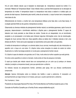 Há um outro método natural, que é baseado na observação da temperatura corporal da mulher. E o
chamado ―Método da Temperatura Basal‖. Esse método indica o período fértil baseando-se na elevação da
temperatura da mulher. A temperatura basal é a temperatura mais baixa e estável e é obtida após um
período de total repouso. Geralmente pela manhã, antes de se levantar, o corpo humano tem a temperatura
mais baixa do dia.
Diferentemente do homem, a mulher tem uma temperatura bifásica (uma fase alta e uma fase baixa). A
ovulação (período fértil) se dá quando a temperatura se eleva.
Observando os diversos métodos de planejamento familiar natural, os cientistas japoneses, após 6 anos de
pesquisa, desenvolveram o termômetro eletrônico L-Sophia para o planejamento familiar. E capaz de
detectar com muita precisão os dias férteis da mulher. Consta de um despertador, de um termômetro
acoplado a um processador e de teclas para introduzir algumas informações como: dia da menstruação,
chegada do muco cervical, febre etc. Esse aparelho utiliza os dados dos 3 métodos naturais e tem uma
eficácia de 99,2%. Tanto serve para espacejar os nascimentos como para obter uma gravidez.
A medida da temperatura é sublingual, e os demais dados (muco cervical, menstruação etc) são introduzidos no
aparelho com o toque em uma tecla. O L-Sophia indica outras situações do estado de saúde da mulher.
Atualmente é a melhor tecnologia existente no mundo para o planejamento familiar natural.
O L-Sophia é capaz de detectar uma gravidez com 21 dias, muito antes da mulher suspeitar que está grávida.
Há vários outros aparelhos à venda no mercado, muitos ainda em fase de pesquisa e de testes.
O casal que decide pelo método natural deve ser acompanhado por um outro que já pratique um desses
métodos (ovulação ou temperatura basal), para que aprenda bem a utilizá-lo.
Os métodos naturais de planejamento familiar, admitidos pela Igreja, têm sua eficácia cientificamente
comprovada.
Atenção: Apenas informações sobre os métodos não habilita o casal a praticá-los. E necessário um
acompanhamento por algum tempo (3 a 6 meses), para que o usuário aprenda bem a utilizá-los.
Prof. Humberto L. Vieira

Presidente da Associação Nacional Pró-Vida e Pró-Famlia Membro da Pontifícia Academia para a Vida
Consultor do Pontifício Conselho par a Família (Fonte: wwwprovidafamilia.org.br)

74

 