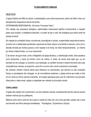 PLANEJAMENTO FAMILIAR
OBJETIVOS
A Igreja Católica diz NÃO ao aborto, à esterilização e aos anticoncepcionais, porém diz SIM à vida e ao
planejamento responsável natural da família.
PATERNIDADE RESPONSÁVEL: (Encíclica ―Humanae Vitae‖)
―Em relação aos processos biológicos, paternidades responsável significa conhecimento e respeito
pelas suas funções: a inteligência descobre, no poder de dar a vida, leis biológicas que fazem parte da
pessoa humana‖
Em relação às condições físicas, econômicas, psicológicas e sociais, a paternidade responsável exercese tanto com a deliberação ponderada e generosa de fazer crescer uma família numerosa, como com a
decisão tomada por motivos graves e com respeito à lei moral, de evitar temporariamente, ou mesmo
por tempo indeterminado, um novo nascimento.
É de excluir de igual modo, como o Magistério da Igreja declarou, a esterilização direta, tanto perpétua
como temporária, e tanto do homem como da mulher; é, ainda, de excluir toda ação que, ou em
previsão do ato conjugal, ou durante a sua realização, ou também durante o desenvolvimento das suas
conseqüências naturais, se proponha, como fim ou como meio, tornar impossível a procriação.
Se, portanto, existem motivos sérios para distanciar os nascimentos, que derivem ou das condições
físicas ou psicológicas dos cônjuges, ou de circunstância exteriores, a Igreja ensina que então é lícito
ter em conta os ritmos naturais imanentes às funções geradoras para usar do matrimônio nos períodos
infecundos e, deste modo, regular a natalidade sem ofender os princípios morais.
CONCLUINDO
A Igreja não propõe nem recomenda o uso dos métodos naturais, simplesmente permite usá-los quando
existam motivas que os justifiquem;
Médicos (risco real e certo de risco grave à saúde da mãe com uma nova gravidez; perigo real e certa
de transmitir aos filhos doenças hereditárias); Psicológicos; Econômicos e Sociais

75

 