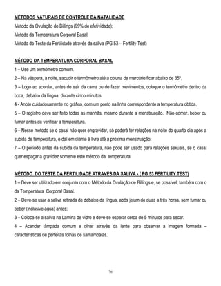 MÉTODOS NATURAIS DE CONTROLE DA NATALIDADE
Método da Ovulação de Billings (99% de efetividade);
Método da Temperatura Corporal Basal;
Método do Teste da Fertilidade através da saliva (PG 53 – Fertility Test)
MÉTODO DA TEMPERATURA CORPORAL BASAL
1 – Use um termômetro comum.
2 – Na véspera, à noite, sacudir o termômetro até a coluna de mercúrio ficar abaixo de 35º.
3 – Logo ao acordar, antes de sair da cama ou de fazer movimentos, coloque o termômetro dentro da
boca, debaixo da língua, durante cinco minutos.
4 - Anote cuidadosamente no gráfico, com um ponto na linha correspondente a temperatura obtida.
5 – O registro deve ser feito todas as manhãs, mesmo durante a menstruação. Não comer, beber ou
fumar antes de verificar a temperatura.
6 – Nesse método se o casal não quer engravidar, só poderá ter relações na noite do quarto dia após a
subida de temperatura, e daí em diante é livre até a próxima menstruação.
7 – O período antes da subida da temperatura, não pode ser usado para relações sexuais, se o casal
quer espaçar a gravidez somente este método da temperatura.
MÉTODO DO TESTE DA FERTILIDADE ATRAVÉS DA SALIVA - ( PG 53 FERTILITY TEST)
1 – Deve ser utilizado em conjunto com o Método da Ovulação de Billings e, se possível, também com o
da Temperatura Corporal Basal.
2 – Deve-se usar a saliva retirada de debaixo da língua, após jejum de duas a três horas, sem fumar ou
beber (inclusive água) antes;
3 – Coloca-se a saliva na Lamina de vidro e deve-se esperar cerca de 5 minutos para secar.
4 – Acender lâmpada comum e olhar através da lente para observar a imagem formada –
características de perfeitas folhas de samambaias.

76

 