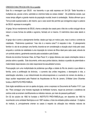 CRESCEI E MULTIPLICAI-VOS: Eis a questão
Esta foi a mensagem que DEUS nos transmitiu e que está expressa em Gn1,28: ―Sede fecundos e
multiplicai-vos, povoai a terra, submetei-a e dominai todas as coisas criadas‖. Os problemas sociais, que
nosso tempo afligem a grande maioria da população mundial, levam à contestação. Muitos afirmam que a
Terra já está superpovoada e, até mesmo, que o caos social não permite que consigamos seguir a palavra
de DEUS expressa no evangelho.
A Igreja, fiel ao mandamento de DEUS, chama a atenção dos casais para o fato de a união conjugal não se
reduzir a novas formas de solidão e egoísmo, fechado em si mesmo. O matrimônio deve estar aberto à
vida.
A Igreja não é contra o planejamento familiar, desde que haja um motivo justo, mas é contra o controle da
natalidade. Poderíamos questionar: ―mas não é a mesma coisa‖? A resposta é não. O planejamento
familiar é o ato de se planejar uma família, levando-se em consideração a situação atual vivida pelo casal,
enquanto o controle da natalidade é uma imposição do número de filhos ideal para cada casal, através de
um controle externo, geralmente exercido pela sociedade e pelo Estado.
Através da encíclica Humanae Vitae, do Papa Paulo VI, a Igreja ofereceu aos casais orientações claras e
precisa sobre a questão. Este documento, entre seus pontos básicos, destaca a questão da paternidade e
maternidade responsáveis e da visão responsável da sexualidade humana.
Preocupação com uma multiplicidade de problemas que aflige a cidade do Rio de Janeiro e que afetam a
família, como a proliferação de divórcios, o aumento das uniões irregulares, o desrespeito à vida, a
esterilização voluntária, o uso indiscriminado de anticoncepcionais e o aumento do número de abortos, o
bispo auxiliar responsável pela Pastoral da Arquidiocese do Rio de Janeiro, D.Rafael Llano Cifuentes
fundou o INSTITUTO PRÓ-FAMÍLIA.
Este órgão sensibilizou-se com os apelos da Igreja, como o expresso no Documento de Puebla nº 611, que
diz: ―Para conseguir uma honesta regulação da fertilidade humana, requer-se promover a existência de
centros onde se ensinem cientificamente os métodos naturais, por meio de pessoal qualificado‖,
Em 02 de outubro de 1992 foi fundado o INSTITUTO PRÓ-FAMÍLIA,que, em dezembro de 1993 foi
reconhecido como entidade filantrópica e em 1997 recebeu o título de entidade pública estadual. O objetivo
do instituto, é, principalmente orientar os casais à respeito da utilização dos métodos naturais de

79

 