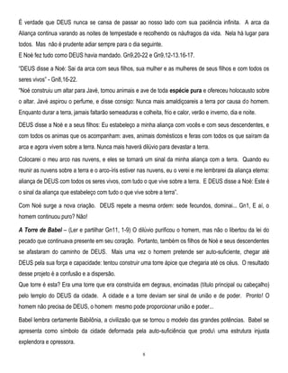 É verdade que DEUS nunca se cansa de passar ao nosso lado com sua paciência infinita. A arca da
Aliança continua varando as noites de tempestade e recolhendo os náufragos da vida. Nela há lugar para
todos. Mas não é prudente adiar sempre para o dia seguinte.
E Noé fez tudo como DEUS havia mandado. Gn9,20-22 e Gn9,12-13.16-17.
―DEUS disse a Noé: Sai da arca com seus filhos, sua mulher e as mulheres de seus filhos e com todos os
seres vivos‖ - Gn8,16-22.
―Noé construiu um altar para Javé, tomou animais e ave de toda espécie pura e ofereceu holocausto sobre
o altar. Javé aspirou o perfume, e disse consigo: Nunca mais amaldiçoareis a terra por causa do homem.
Enquanto durar a terra, jamais faltarão semeaduras e colheita, frio e calor, verão e inverno, dia e noite.
DEUS disse a Noé e a seus filhos: Eu estabeleço a minha aliança com vocês e com seus descendentes, e
com todos os animas que os acompanham: aves, animais domésticos e feras com todos os que saíram da
arca e agora vivem sobre a terra. Nunca mais haverá dilúvio para devastar a terra.
Colocarei o meu arco nas nuvens, e eles se tornará um sinal da minha aliança com a terra. Quando eu
reunir as nuvens sobre a terra e o arco-íris estiver nas nuvens, eu o verei e me lembrarei da aliança eterna:
aliança de DEUS com todos os seres vivos, com tudo o que vive sobre a terra. E DEUS disse a Noé: Este é
o sinal da aliança que estabeleço com tudo o que vive sobre a terra‖.
Com Noé surge a nova criação. DEUS repete a mesma ordem: sede fecundos, dominai... Gn1, E aí, o
homem continuou puro? Não!
A Torre de Babel – (Ler e partilhar Gn11, 1-9) O dilúvio purificou o homem, mas não o libertou da lei do
pecado que continuava presente em seu coração. Portanto, também os filhos de Noé e seus descendentes
se afastaram do caminho de DEUS. Mais uma vez o homem pretende ser auto-suficiente, chegar até
DEUS pela sua força e capacidade: tentou construir uma torre ápice que chegaria até os céus. O resultado
desse projeto é a confusão e a dispersão.
Que torre é esta? Era uma torre que era construída em degraus, encimadas (título principal ou cabeçalho)
pelo templo do DEUS da cidade. A cidade e a torre deviam ser sinal de união e de poder. Pronto! O
homem não precisa de DEUS, o homem mesmo pode proporcionar união e poder...
Babel lembra certamente Babilônia, a civilizaão que se tornou o modelo das grandes potências. Babel se
apresenta como símbolo da cidade deformada pela auto-suficiência que produ uma estrutura injusta
explendora e opressora.
8

 