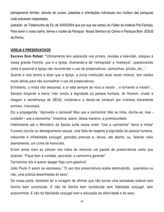 planejamento familiar, através de cursos, palestras e orientações individuais nos núcleos das paróquias
onde estiveram implantados.
(extraído do Testemunho de Fé, de 30/05/2004 que por sua vez extraiu do Folder do Instituto Pró-Família).
Para servir o nosso bairro, temos o núcleo da Paróquia Nossa Senhora do Carmo e Paróquia Bom JESUS
da Penha.
IGREJA X PRESERVATIVOS
Escreve Dom Rafael: “Ultimamente tem aparecido nos jornais, revistas e televisão, ataques à
nossa grande Família, que é a Igreja, chamando-a de ―retrógrada‖ e ―medieval‖, questionando
como é possível a Igreja não recomendar o uso de preservativos: camisinhas, pílulas, etc…‖
Quanto a isso temos a dizer que a Igreja, a única instituição duas vezes milenar, tem razões
muito sérias para não aconselhar o uso de preservativos.
Entretanto, a mídia não descansa, e aí está sempre de novo a insistir… e tornando a insistir!…
Sempre forçando a barra; indo contra a dignidade d a pessoa humana, do Homem, criado à
imagem e semelhança de DEUS, incitando-o a deixar-se conduzir por instintos meramente
animais, irracionais.
Diz a propaganda: ―Aproveite o carnaval! Mas use a camisinha! Não se iniba, divirta -se, mas cuidado! - use a camisinha.‖ Incentiva, assim, dessa maneira, a promiscuidade.
Infelizmente até o Ministério da Saúde surfa nessa onda! ―Use a camisinha!‖ berra a mídia!
Funesto convite ao desregramento sexual, uma falta de respeito à dignidade da pessoa humana,
induzindo à infidelidade conjugal, gravidez precoce e, talvez, até aborto, ou, falando mais
abertamente, um crime de homicídio.
Erram ainda mais ao colocar nas mãos de menores um pacote de preservativos como que
dizendo: ―Fique bem à vontade, aproveite, a camisinh a garante!‖
Caríssimos isto é querer apagar fogo com gasolina!
João Paulo II assim se expressou: ―O uso dos preservativos acaba estimulando, queiramos ou
não, uma prática desenfreada do sexo‖.
De nossa parte, devemos ter a coragem de afirmar que não exi ste uma sociedade estável sem
família bem constituída. E não há família bem constituída sem fidelidade conjugal, sem
autocontrole. E não há fidelidade conjugal sem a educação da afetividade e do sexo.
80

 