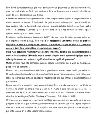 Não! Não é com preservativos que serão solucionados os problemas do desregramento sexual,
mas com um trabalho profundo, que venha a colocar no lugar que merece o valor da vida, do
amor, do sexo, do matrimônio e da família.
E mesmo se acontecesse os preservativos serem completamente seguros a Igreja defenderi a a
mesma conduta de sempre. O fundamento da Igreja é muito mais profundo, pois aqui está em
jogo a própria natureza humana. Somos criaturas racionais, dotadas de inteligência (leva você a
conhecer a Verdade) e vontade (querer o verdadeiro amor), e não animais irracionais, agindo
apenas levados por um instinto animal.
E notemos, Luc Montagnier, o descobridor do HIV, não teve receio de indicar como deveriam ser
as Campanhas contra a AIDS. Disse ele: ―São necessárias Campanhas contra as práticas
contrárias à natureza biológica do homem. E sobretudo há que se educar a juventude
contra o risco da promiscuidade e vagabundagem sexual”.
Paulo VI, no documento “Humanae Vitae”, declara: “A doutrina da Igreja está fundamentada sobre a
conexão inseparável que DEUS quis, e que o homem não pode alterar por iniciativa própria entre os
dois significados do ato conjugal: o significado unitivo e o significado procriador”.
Muitos afirmam: ―que não conhecem qualquer estudo confirmando que o vírus da AIDS passa
pelos poros da camisinha‖.
De duas, uma, ou não conhecem as inúmeras pesquisas existentes nesse sentido, ou existe má
fé, ocultando dados importantes, para não tirar força a uma campanha que envolve milhões de
reais, ou dólares; que alimenta a próspera ―Indústria do S exo‖ que enriquece alguns laboratórios
gananciosos.
Dentre os muitos argumentos comprovadamente científicos que são apresentados na ―Carta às
Famílias do Brasil‖, escolho o mais popular. Ei -lo: ―Vale a pena lembrar que os poros da
camisinha são de 50 a 500 vezes maiores que o vírus da AIDS‖. Publicado isto numa revista
científica de Washington (Rubber Chenistry & Technology, D.C., de junho 1992).
O vírus passa por esses poros com tanta facilidade como passaria um gato pela porta de uma
garagem. Basta ver o que acontece quando enchemos um balão de borracha. Depois de poucos
dias ele já está bem murcho e não é porque foi mal amarrado e sim, porque o látex tem poros
por onde passa o ar. O látex não oferece segurança.

81

 
