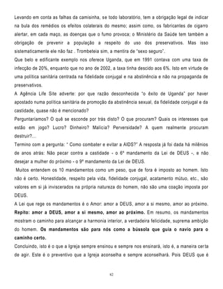 Levando em conta as falhas da camisinha, se todo laboratório, tem a obrigação legal de indicar
na bula dos remédios os efeitos colaterais do mesmo; assim como, os fabricantes de cigarro
alertar, em cada maço, as doenças que o fumo provoca; o Ministério da Saúde tem também a
obrigação de prevenir a população a respeito do uso dos preservativos. Mas isso
sistematicamente ele não faz . Trombeteia sim, a mentira de ―sexo seguro‖.
Que belo e edificante exemplo nos oferece Uganda, que em 1991 contava com uma taxa de
infecção de 20%, enquanto que no ano de 2002, a taxa tinha descido aos 6%. Isto em virtude de
uma política sanitária centrada na fidelidade conjugal e na abstinência e não na propaganda de
preservativos.
A Agência Life Site adverte: por que razão desconhecida ―o êxito de Uganda‖ por haver
apostado numa política sanitária de promoção da abstinência sexual, da fidelidade conjugal e da
castidade, quase não é mencionado?
Perguntaríamos? O quê se esconde por trás disto? O que procuram? Quais os interesses que
estão em jogo? Lucro? Dinheiro? Malícia? Perversidade? A quem realmente procuram
destruir?…
Termino com a pergunta: ― Como combater e evitar a AIDS?‖ A resposta já foi dada há milênios
de anos atrás: Não pecar contra a castidade - o 6º mandamento da Lei de DEUS -, e não
desejar a mulher do próximo - o 9º mandamento da Lei de DEUS.
Muitos entendem os 10 mandamentos como um peso, que de fora é imposto ao homem. Isto
não é certo. Honestidade, respeito pela vida, fidelidade conjugal, acatamento mútuo, etc., são
valores em si já inviscerados na própria natureza do homem, não são uma coação imposta por
DEUS.
A Lei que rege os mandamentos é o Amor: amor a DEUS, amor a si mesmo, amor ao próximo.
Repito: amor a DEUS, amor a si mesmo, amor ao próximo. Em resumo, os mandamentos
mostram o caminho para alcançar a harmonia interior, a verdadeira felicidade, suprema ambição
do homem. Os mandamentos são para nós como a bússola que guia o navio para o
caminho certo.
Concluindo, isto é o que a Igreja sempre ensinou e sempre nos ensinará, isto é, a maneira cer ta
de agir. Este é o preventivo que a Igreja aconselha e sempre aconselhará. Pois DEUS que é

82

 