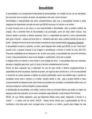 Sexualidade
A sexualidade é um componente fundamental da personalidade, um modelo de ser, de se manifestar,
de comunicar com os outros, de sentir, de expressar e de viver o amor humano.
Feminilidade e masculinidade são dons complementares, pelo que a sexualidade humano é parte
integrante da capacidade concreta de amor que DEUS inscreveu no homem e na mulher.
O corpo humano com o seu sexo e a sua masculinidade e feminilidade, visto no próprio mistério da
criação, não é somente fonte de fecundidade e de procriação, como em toda ordem natural, mas
encerra desde o princípio o atributo esponsal, isto é, a capacidade de exprimir o amor precisamente
pelo qual o homem – pessoa se torna dom e – mediante este dom, atua o próprio sentido do seu ser e
existir. Qualquer forma de amor será sempre marcada por essa caracterização masculina e feminina.
A sexualidade humano é, portanto, um bem: parte daquele dom criado que DEUS viu ser ―muito bom‖
quando criou a pessoa humana à sua imagem e semelhança e homem e mulher os criou (Gn1,27).
Enquanto modalidade de se relacionar e de se abrir aos outros, a sexualidade tem como fim intrínseco
o amor, mais precisamente o amor como doação e acolhimento, como dar e receber.
A relação entre um homem e uma mulher é uma relação de amor. A sexualidade deve ser orientada,
elevada e integrada pelo amor, que é o único a torná-la verdadeiramente humana.
Nunca se deve esquecer que a desordem no uso do sexo tende a destruir progressivamente a
capacidade de amar da pessoa, fazendo do prazer, em lugar do dom sincero de si, o fim da sexualidade
e reduzindo as outras pessoas a objetos da própria gratificação: assim isso debilita seja o sentido do
verdadeiro amor entre o homem e a mulher, sempre aberto à vida, seja a própria família e induz
sucessivamente ao desprezo pela vida humana que poderia ser concebida, considerada então como um
mal que ameaça em certas situações o prazer pessoal.
A banalização da sexualidade, com efeito, conta-se entre os principais fatores que estão na origem do
desprezo pela vida nascente: só um amor verdadeiro sabe defender a vida (Instituto Pró-Família).
DEUS, em sua infinita sabedoria, quis que fôssemos felizes como casal, integrando o homem e a
mulher: ―... e sereis uma só carne‖ Gn2,24. Dessa forma vemos que a generosidade do Pai se
manifesta a nós tanto pelo amor conjugal entre o homem e a mulher, quanto pelo milagre da vida

84

 