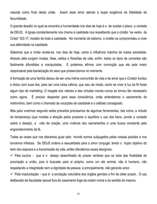 nascida como fruto desta união.

Assim esse amor atende à dupla exigência da fidelidade da

fecundidade.
O grande desafio no qual se encontra a humanidade nos dias de hoje é o de aceitar o plano, a vontade
de DEUS. A Igreja constantemente nos chama à castidade nos ressaltando que o cristão ―se vestiu de
Cristo‖ Gl3,17, modelo de toda a castidade. No momento do batismo, o cristão se comprometeu a viver
sua afetividade na castidade.
Sabemos que a mídia revela-se, nos dias de hoje, como a influência máxima da nossa sociedade.
Através dela surgem modas, falas, estilos e filosofias de vida, enfim, todos os tipos de correntes são
facilmente difundidas e manipuladas.

E podemos afirmar com convicção que ela pela maior

responsável pela banalização do sexo que presenciamos no memento.
A formação de uma família deixou de ser uma íntima comunhão de vida e de amor que o Criador fundou
e dotou com suas leis, para ser uma coisa cafona, que saiu de moda, como se viver à luz da fé fosse
algum tipo de marketing. O resgate dos valores e das virtudes morais nunca se tornou tão necessário
como agora.

É preciso despertar para essa consciência, onde entendemos o sacramento do

matrimônio, bem como o chamado às vocações de castidade e o celibato consagrado.
Mas para vivermos segundo estes preceitos precisamos de algumas ferramentas, tais como: a virtude
da temperança (que modela a atração pelos prazeres e equilibra o uso dos bens, pondo a vontade
sobre o desejo), a vida de oração, uma vivência dos sacramentos e uma busca constante pelo
engrandecimento da fé.
Todas as vezes que nos deixamos guiar pelo mundo somos subjugados pelas nossas paixões e nos
tornamos infelizes. Se DEUS ordena a sexualidade para o amor conjugal, tendo o duplo objetivo do
bem dos esposos e a transmissão da vida, então ofendemos esses desígnios:
 Pela luxúria - que é o desejo desenfreado do prazer venéreo que se isola das finalidade de
procriação e união, pois é buscado para si próprio, como um ato animal, não é humano, não
respeitando a integridade nem a dignidade da pessoa, e principalmente, não gerando amor.
 Pela masturbação – que é a excitação voluntária dos órgãos genitais a fim de obter prazer. O uso
deliberado da faculdade sexual fora do casamento foge da ordem moral e do sentido do mesmo.

85

 