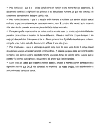  Pela fornicação – que é a

união carnal entre um homem e uma mulher fora do casamento. É

gravemente contrária a dignidade das pessoas e da sexualidade humana, já que não comunga do
sacramento do matrimônio, dado por DEUS a nós.
 Pelo homossexualismo – que é a relação entre homens e mulheres que sentem atração sexual
exclusiva ou predominantemente por pessoas do mesmo sexo. É contrário à lei natural, fecha o dom da
vida, além de não proceder a uma complementaridade afetiva verdadeira.
 Pena pornografia – que consiste em retirar os atos sexuais (reais ou simulados) da intimidade dos
parceiros para exibi-los a terceiros de forma deliberada. Ofende a castidade porque desfigura o ato
conjugal, doação íntima dos esposos entre si. Atenta gravemente a dignidade daqueles que a praticam,
mergulha uns e outros na ilusão de um mundo artificial, é uma falta grave.
 Pela prostituição - que é a utilização do corpo como meio de obter lucro devido à prática sexual
desordenada visando um prazer venéreo e momentâneo. A pessoa que paga peca gravemente contra
si mesmo, pois além de violar a castidade mancha seu corpo, tempo do Espírito Santo. Aquela que se
prostitui vai contra a sua dignidade, reduzindo-se ao prazer que o ato lhe propõe.
 E por todas as vezes que colocamos nossos desejos, anseios e instintos agirem contradizendo a
dignidade pessoal que DEUS nos concedeu no momento da nossa criação, não reconhecendo e
aceitando nossa identidade sexual.

86

 