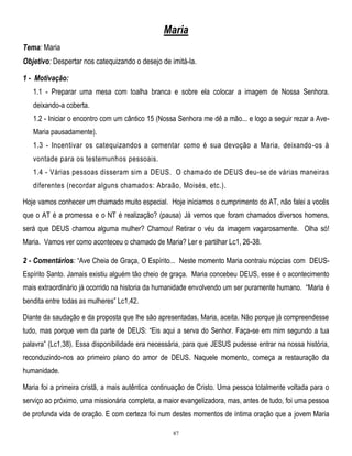 Maria
Tema: Maria
Objetivo: Despertar nos catequizando o desejo de imitá-la.
1 - Motivação:
1.1 - Preparar uma mesa com toalha branca e sobre ela colocar a imagem de Nossa Senhora.
deixando-a coberta.
1.2 - Iniciar o encontro com um cântico 15 (Nossa Senhora me dê a mão... e logo a seguir rezar a AveMaria pausadamente).
1.3 - Incentivar os catequizandos a comentar como é sua devoção a Maria, deixando -os à
vontade para os testemunhos pessoais.
1.4 - Várias pessoas disseram sim a DEUS. O chamado de DEUS deu-se de várias maneiras
diferentes (recordar alguns chamados: Abraão, Moisés, etc.).
Hoje vamos conhecer um chamado muito especial. Hoje iniciamos o cumprimento do AT, não falei a vocês
que o AT é a promessa e o NT é realização? (pausa) Já vemos que foram chamados diversos homens,
será que DEUS chamou alguma mulher? Chamou! Retirar o véu da imagem vagarosamente. Olha só!
Maria. Vamos ver como aconteceu o chamado de Maria? Ler e partilhar Lc1, 26-38.

2 - Comentários: ―Ave Cheia de Graça, O Espírito... Neste momento Maria contraiu núpcias com DEUSEspírito Santo. Jamais existiu alguém tão cheio de graça. Maria concebeu DEUS, esse é o acontecimento
mais extraordinário já ocorrido na historia da humanidade envolvendo um ser puramente humano. ―Maria é
bendita entre todas as mulheres‖ Lc1,42.
Diante da saudação e da proposta que lhe são apresentadas, Maria, aceita. Não porque já compreendesse
tudo, mas porque vem da parte de DEUS: ―Eis aqui a serva do Senhor. Faça-se em mim segundo a tua
palavra‖ (Lc1,38). Essa disponibilidade era necessária, para que JESUS pudesse entrar na nossa história,
reconduzindo-nos ao primeiro plano do amor de DEUS. Naquele momento, começa a restauração da
humanidade.
Maria foi a primeira cristã, a mais autêntica continuação de Cristo. Uma pessoa totalmente voltada para o
serviço ao próximo, uma missionária completa, a maior evangelizadora, mas, antes de tudo, foi uma pessoa
de profunda vida de oração. E com certeza foi num destes momentos de íntima oração que a jovem Maria
87

 