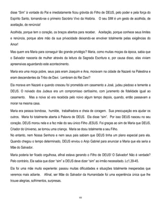 disse ―Sim‖ à vontade do Pai e imediatamente ficou grávida do Filho de DEUS, pelo poder e pela força do
Espírito Santo, tornando-se o primeiro Sacrário Vivo da História. O seu SIM é um gesto de acolhida, de
aceitação, de renúncia!
Acolhida, porque tem o coração, os braços abertos para receber. Aceitação, porque conhece seus limites
e renúncia, porque abre mão da sua privacidade deixando-se envolver totalmente pelas exigências do
Amor!
Mas quem era Maria para conseguir tão grande privilégio? Maria, como muitas moças da época, sabia que
o Salvador nasceria de mulher através da leitura da Sagrada Escritura e, por causa disso, elas viviam
apreensivas aguardando este acontecimento.
Maria era uma moça pobre, seus pais eram Joaquim e Ana, moravam na cidade de Nazaré na Palestina e
eram descendentes da Tribo de Davi. Lembram do Rei Davi?
Ela morava em Nazaré e quando cresceu foi prometida em casamento a José, judeu piedoso e temente a
DEUS. O noivado dos Judeus era um compromisso certíssimo, com juramento de fidelidade igual ao
casamento.

Mas a noiva só era recebida pelo noivo algum tempo depois, quando, então passavam a

morar na mesma casa.
Maria era pessoa bondosa, humilde, trabalhadora e cheia de coragem. Sua preocupação era ajudar os
outros. Maria foi totalmente aberta à Palavra de DEUS. Ela disse ―sim‖. Por isso DEUS nasceu no seu
coração. DEUS morou nela e a fez mãe do seu único Filho JESUS. Foi graças ao sim de Maria que DEUS,
Criador do Universo, se tornou uma criança. Maria se doou totalmente a seu Filho.
No entanto, nem Nossa Senhora e nem seus pais sabiam que DEUS tinha um plano especial para ela.
Quando chegou o tempo determinado, DEUS enviou o Anjo Gabriel para anunciar a Maria que ela seria a
Mãe do Salvador.
Maria poderia ter ficado orgulhosa, afinal estava gerando o Filho de DEUS! O Salvador! Não é verdade?
Pelo contrário, Ela sabia que dizer ―sim‖ a DEUS deve dizer ―sim‖ ao irmão necessitado. Lc1,39-45.
Ela foi uma mãe muito experiente: passou muitas dificuldades e situações totalmente inesperadas que
veremos mais adiante.

Afinal, ser Mãe do Salvador da Humanidade foi uma experiência única que lhe

trouxe alegrias, sofrimentos, surpresas.

88

 
