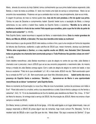 Maria, através do anúncio do Anjo Gabriel, tomou conhecimento que sua prima Isabel estava esperando João
Batista, o maior de todos os profetas. O texto nos mostra uma lição de serviço e compromisso. Maria vai ao
encontro dos necessitados. Podemos ver que a caridade não é só dar, mas principalmente, doar-se ao irmão.
A viagem foi penosa, de mais ou menos quatro dias, mas ela foi com presteza, a fim de ajudar sua prima.
―Entrou na casa de Zacarias e cumprimentou Isabel. Quando Isabel ouviu a saudação de Maria, a criança
estremeceu no seu ventre e Isabel ficou repleta do Espírito Santo e exclamou: “Bendita és tu entre as
mulheres e bendito é o fruto do teu ventre! Feliz aquela que acreditou, pois o que lhe foi dito da parte do
Senhor será cumprido!” (v. 40-45).
Pelo Espírito Santo, Isabel reconhece o segredo de Maria: a maternidade divina. Esta é a maior grandeza de
Maria, ser Mãe de JESUS, o Salvador. Por isso ela é bendita entre todas as mulheres!
Maria reconhece o que de grande DEUS nela realizou e entoa o hino, que é uma canção em forma de respostas
às leituras das Escrituras, exaltando a ação salvífica de DEUS que, nesse momento, alcança sua plenitude:
“Minha alma engrandece o Senhor, e o meu espírito exulta em DEUS, meu Salvador! Sim! Doravante
todas as gerações me chamarão bem-aventurada porque o Todo-Poderoso fez grandes coisas em mim!”
(v. 46-49).
Outro detalhe maravilhoso: João Batista reconhece e pula de alegria no ventre de sua mãe. João Batista é
chamado a ser o precursor, mas é JESUS que vai ao seu encontro preparando o nascimento dele. Ao mesmo
tempo a missão de João Batista começa agora: Com o salto de alegria de alegria no ventre de Isabel, e isso
leva-a a exclamar: “Feliz és tu que acreditaste‖ Lc1, 45; e mais tarde JESUS nos diz: ―Bem-aventurado quem
faz a vontade do PAI‖ Lc11, 28. Bem-aventurado quer dizer feliz (felicidade plena).

Isabel sentiu tão viva a

presença do Espírito Santo e exclamou: “Bendita...”. Aproximar-se de Maria é uma oportunidade
maravilhosa de se deixar “contaminar” pelo Espírito Santo.
Maria no momento da Encarnação é a nova Eva, Mãe da nova humanidade. Lembra da promessa com Adão e
Eva? ―Porei ódio entre ti e a mulher, entre a tua descendência e a dela. Esta te ferirá a cabeça e tu lhe ferirás o
calcanhar‖, Gn3, 15. ―O nó da desobediência de Eva foi desfeito pela obediência de Maria‖ Sto. Irineu. O ―Sim‖
de Maria foi decisivo, foi entrega total a serviço de DEUS. Na Anunciação de JESUS, Maria nos ensina a fazer
sempre a vontade de DEUS.

Em Maria, temos o primeiro modelo de fé da Igreja. A fé não está ligada a um lugar determinado, mas um
espaço reservado a DEUS (fé presa algum tipo de romarias, hoje muito comum Pe. Marcelo). Ter fé é
receber tudo de DEUS e dar o que Ele quer de nós. Maria disse: ―Eis aqui a escrava do Senhor‖. O que
89

 
