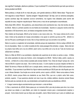 isso significa? Aceitação, abertura e pobreza. O que é pobreza? É o reconhecimento que tudo que somos e
temos prevêem de DEUS.
Maria praticou a virtude da fé no mais alto grau, com grande abertura a DEUS. Maria disse: ―Faça-se em
mim segundo a vossa Palavra‖. Quanta coragem! Naquele tempo! Se hoje, com os namoros avançados,
quando acontece algo não esperado ouve-se comentários, nos lugares mais afastados pode ocorrer até
expulsão de casa, imaginam naquela época! Maria correu o risco de ser apedrejada e escandalizada.
Maria disse SIM a DEUS. Ela questionou, pois desconhecia como aconteceria isso, mas não duvidou da ação
de DEUS. Maria é o primeiro sacrário vivo da história da humanidade. Sacrário é o pequeno recinto onde fica
depositado o SS Sacramento, isto é, as hóstias consagradas durante a Missa.
Pelo mistério da Encarnação, DEUS se fez homem e veio morar entre nós. Por nossa vivência da fé e dom
maior, Cristo se faz presente em nossas comunidades e nos ajuda no caminho que leva ao PAI. JESUS é o
dom do PAI para a santificação do mundo. Ele é a força redentora que nos converte e nos santifica.
Maria é a aurora e o esplendor da humanidade, redimida porque ela resplandece o Sol da Justiça (JESUS). No
livro do Apocáplise, Maria é a mulher revestida de Sol, nesta passagem Ela simboliza a Igreja. Maria não tem
luz própria mais brilha com a luz de JESUS, assim como a lua brilha com a luz do sol. Tudo de humano que
JESUS tem é de Maria.
Maria é a Mãe de DEUS e sua santidade e dignidade são superiores às de todos os santos e anjos. A Bíblia
cita várias aparições de anjos aos homens, como mensageiros de DEUS. Nenhum deles, porém, saudou os
homens. Já Maria foi a única criatura saudada pelo arcanjo Gabriel; ―Ave, Cheia de Graça‖! porque ela como
mãe de DEUS é superior aos anjos. Ela é rainha dos anjos. E como explicar as poucas citações de Maria na
Bíblia? Se lermos a Palavra de DEUS com o coração atento, veremos que a Mãe de JESUS está presente em
toda Bíblia. O que acontece é que Maria foi a figura materna escolhida por DEUS para dar vida Àquele que viria
a ser o Nosso Salvador. Sua função era a de dar carinho, amor e apoio a JESUS. Maria nunca esteve a frente
de JESUS, mesmo porque Maria era obediente ao seu Santo Filho, que era o próprio verbo feito carne,
portanto, superior. O que queremos abordar com isso é que nós, cristãos católicos, devemos venerar Nossa
Senhora pelo seu exemplo de vida, sua simplicidade e principalmente pela sua obediência a DEUS.
 A seguir veremos alguns acontecimentos que marcaram a vida de Maria:
1) Pelo o nascimento de JESUS, Maria passa por um momento difícil, pois ela já estava para dar a luz e teve
que deixar sua cidade e ir para Belém, por ordem do imperador romano para o recenseamento (explicar o
porquê). Como todos tiveram que se dirigir para Jerusalém, José e Maria tiveram que ir para um estábulo que
90

 