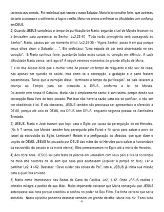 pertencia aos animais. Foi neste local que nasceu o nosso Salvador. Maria foi uma mulher forte, que conheceu
de perto a pobreza e o sofrimento, a fuga e o exílio. Maria nos ensina a enfrentar as dificuldades com confiança
em DEUS.
2) Quando JESUS completou o tempo de purificação de Maria, segundo a Lei de Moisés levaram -no
a Jerusalém para apresentar ao Senhor. Lc2,22 -40 ―Todo varão primogênito será consagrado ao
Senhor‖. Maria, passou por um momento difícil; Lc2,25-35 - ―Agora Senhor, posso ir em paz porque
meus olhos viram o Salvador.... ‖. Ele profetizou: ―Uma espada de dor será atravessada no seu
coração‖. E Maria continua firme, guardando todas estas coisas no coração em silêncio . A cada
dificuldade Maria pensa será agora? A seguir veremos momentos de grande aflição de Maria.
E a lei dos Judeus dizia que a mulher tinha de passar um tempo de resguardo e não sair de casa;
não apenas por questão de saúde, mas como se a concepção, a gestação e o parto fossem
pecaminosos. Tanto que a narração disse: ―terminado o tempo da purificação‖, os pais levaram a
criança

ao

Templo

para

ser

oferecida

a

DEUS,

conforme

a

lei

de

Moisés.

De acordo com nossa fé Católica, Maria não é simplesmente santa; é santíssima, porque desd e sua
concepção ficou livre de todo pecado. Por isso não haveria razão para ela se purificar, a não ser
por obediência à lei. E ela obedeceu. JESUS também não precisava ser apresentado e oferecido a
DEUS, porque ele veio de DEUS, era DEUS com DEUS, enquanto segunda pessoa da Santíssima
Trindade.
3) JESUS, Maria e José tiveram que fugir para o Egito por causa da perseguição do rei Herodes.
(No A T vemos que Moisés também fora perseguido pelo Faraó e foi salvo para salvar o povo de
Israel da escravidão do Egito. Lembram? Moisés é a prefiguração do Messias, que quer dizer o
ungido de DEUS. JESUS foi poupado por DEUS das mãos do rei Herodes para salvar a humanidade
da escravidão do pecado e da morte eterna). Eles permaneceram no Egito até a morte de Herodes.
4) Aos doze anos, JESUS vai para festa da páscoa em Jerusalém com seus pais e fica lá no templo
no meio dos doutores da lei sem que seus pais soubessem (explicar o porquê do fato). Ler e
partilhar Lc2, 41-52. Destacar: ―Devo cuidar das coisas do Pai‖, isto é, JESUS já inicia sua missão
para a qual fora enviado.
5) Maria como intercessora nas Bodas de Cana da Galiléia. Jo2, 1 -12. Onde JESUS realiza o
primeiro milagre a pedido de sua Mãe. Muito importante destacar que Maria conseguiu que JESUS
antecipasse sua hora porque acreditou e confiou no poder de Seu Filho. Ela tinha certeza que seria
atendida. Neste episódio podemos destacar também um grande detalhe: Maria nos diz ―Fazei tudo
91

 