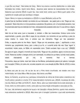 o que Ele vos disser‖. Nas bodas de Cana, Maria nos ensina a sermos obedie ntes e a zelar pela
felicidade dos irmãos. Assim como Maria, devemos estar atentos às necessidades dos irmãos.
Sabemos que somente DEUS é quem faz, mas neste texto vemos que é Maria quem pede e fica
vigilante em oração para que aconteça o milagre.
Vejam: Maria é a nossa co-mediadora e JESUS é o nosso Mediador junto ao Pai.
A parte final da Ave-Maria também nos lembra da sua intercessão, seu papel junto a nós: ―Rogai por nós,
pecadores‖. Maria não entra no rol de pecadores e pecadoras. Ela pertence, sim, à humanidade pecadora, mas
foi preservada pela força da redenção de Cristo, antecipadamente projetada sobre ela. É o que afirma o dogma
da

Imaculada

Conceição.

Além de ser toda santa, pura e imaculada, é, também, a Mãe das misericórdias. Embora nunca tenha
experimentado o pecado, como Mãe é capaz de nos entender, nos momentos em que sentimos o peso da
nossa miséria. E, nessa hora, é preciso que ela intervenha. ―Rogai por nós pecadores‖.
Então, a segunda parte da Ave Maria: ―Agora‖: ―Rogai por nós pecadores, agora...‖, significando o único
momento que, propriamente, temos, pois o antes já se foi, e o amanhã ainda não veio. Esse ―agora‖ é
encontrável, muitas vezes, na Bíblia, em expressões como: ―Oxalá ouvísseis hoje a sua voz.‖ (Sl94[95]
De agora em agora, chegará o momento da nossa morte. ―Rogai por nós, pecadores, agora e na hora da nossa
morte‖. Resta-nos acolher o desígnio divino com serenidade, na certeza de que Maria, ouvindo nosso pedido,
estará

intercedendo

por

nós,

no

momento

final

e

terminal.

Procuremos, daqui por diante, rezar bem todas as Ave-Marias, pontualizando palavra por palavra, invocação
por invocação. E Maria, em cada uma, vai estar presente com a sua atuação de Mãe, Mãe de JESUS e nossa
Mãe.
6) Maria aos pés da cruz. Ali na dor de ver o Filho morto crucificado, ela recebe uma nova
maternidade: ser nossa Mãe e Mãe da Igreja. Nós temos uma Mãe!
Maria, no Calvário, ao pé da cruz, participou intimamente da vitória de Cristo sobre o demônio e do
triunfo sobre o pecado e a morte. E foi nesse derradeiro momento que, JESUS, na pessoa de João,
nos deu Maria por Mãe (Jo19,26-27). Assim, Maria, pela sua maternidade divina está associada a
Cristo, tanto na vitória sobre a morte, como pela sua ressurreição antecipada e assunção ao Céu.
Por isso, não tenhamos vergonha de louvar e ter devoção a Nossa Senhora, quanto mais amamos
mais estaremos exaltando a DEUS. Mas amar com o coração! (comentar o que está acontecendo
92

 