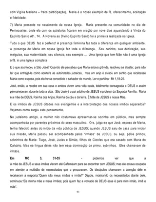com Vigília Mariana – fraca participação). Maria é o nosso exemplo de fé, ofere cimento, aceitação
e fidelidade.
7) Maria presente no nascimento da nossa Igreja.

Maria presente na comunidade no dia de

Pentecostes, onde ela com os apóstolos ficaram em oração por nove dias aguardando a Vinda do
Espírito Santo At1, 14. A Novena ao Divino Espírito Santo foi a primeira realizada na Igreja.
Tudo o que DEUS faz é perfeito! A presença feminina faz toda a diferença em qualquer ambiente.
A presença de Maria em nossa Igreja faz toda a diferença.

Seu carinho, sua dedicação, sua

meiguice, sua maternidade, seu silencio, seu exemplo ... Uma Igreja que tem Mãe não é uma Igreja
órfã, é uma Igreja completa
E o que aconteceu a São José? Quando ele percebeu que Maria estava grávida, resolveu se afastar, para não
ter que entregá-la como adúltera às autoridades judaicas, mas um anjo o avisou em sonho que recebesse
Maria como esposa, pois ela havia concebido o salvador do mundo. Ler e partilhar Mt 1,18-25.
José, então, a recebe em sua casa e ambos vivem uma vida casta, totalmente consagrada a DEUS e assim
permaneceram durante toda a vida. São José é o pai adotivo de JESUS e protetor da Sagrada Família. Maria
é a mãe de DEUS, Rainha dos Anjos, Rainha do céu e da terra. É Mãe de JESUS e nossa Mãe.
E os irmãos de JESUS citados nos evangelhos e a interpretação dos nossos irmãos separados?
Vejamos como surgiu este pensamento.
No judaismo antigo, a mulher não costumava apresentar-se sozinha em público, mas sempre
acompanhada por parentes próximos do sexo masculino. Ora, julga -se que José, esposo de Maria,
tenha falecido antes do início da vida pública de JESUS; quando JESUS saiu de casa para iniciar
sua missão, Maria passou ser acompanhada pelos ―irmãos‖ de JESUS, ou seja, pelos primos,
sobrinhos de Maria: Tiago, José, Judas e Simão, filhos de Cleofas que era casado com Maria do
Calvário. Mas na língua deles não tem essa dominação de primo, sobrinhos. Eles chamavam de
irmãos.
Em

MC

3,

31-35

-

podemos

ver

que

a

A mãe de JESUS e seus irmãos vieram até Cafarnaum para se encontrar com JESUS; mas ele estava ocupado
em atender a multidão de necessitados que o procuravam. Os discípulos chamaram a atenção dele e
receberam a resposta:―Quem são meus irmãos e irmãs?‖ Depois, mostrando os necessitados diante dele,
continuou:―Eis minha mãe e meus irmãos; pois quem faz a vontade de DEUS esse é para mim irmão, irmã e
mãe‖.
93

 