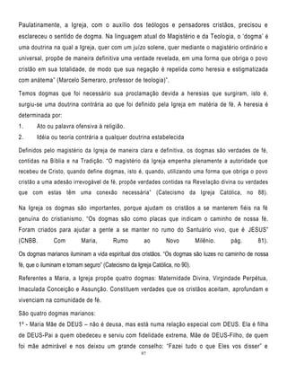 Paulatinamente, a Igreja, com o auxílio dos teólogos e pensadores cristãos, precisou e
esclareceu o sentido de dogma. Na linguagem atual do Magistério e da Teolo gia, o ‗dogma‘ é
uma doutrina na qual a Igreja, quer com um juízo solene, quer mediante o magistério ordinário e
universal, propõe de maneira definitiva uma verdade revelada, em uma forma que obriga o povo
cristão em sua totalidade, de modo que sua negação é repelida como heresia e estigmatizada
com anátema‖ (Marcelo Semeraro, professor de teologia)‖.
Temos dogmas que foi necessário sua proclamação devida a heresias que surgiram, isto é,
surgiu-se uma doutrina contrária ao que foi definido pela Igreja em matéria de fé. A heresia é
determinada por:
1.

Ato ou palavra ofensiva à religião.

2.

Idéia ou teoria contrária a qualquer doutrina estabelecida

Definidos pelo magistério da Igreja de maneira clara e definitiva, os dogmas são verdades de fé,
contidas na Bíblia e na Tradição. ―O magistério da Igreja empenha plenamente a autoridade que
recebeu de Cristo, quando define dogmas, isto é, quando, utilizando uma forma que obriga o povo
cristão a uma adesão irrevogável de fé, propõe verdades contidas na Reve lação divina ou verdades
que com estas têm uma conexão necessária‖ (Catecismo da Igreja Católica, no 88).

Na Igreja os dogmas são importantes, porque ajudam os cristãos a se manterem fiéis na fé
genuína do cristianismo. ―Os dogmas são como placas que in dicam o caminho de nossa fé.
Foram criados para ajudar a gente a se manter no rumo do Santuário vivo, que é JESUS‖
(CNBB.

Com

Maria,

Rumo

ao

Novo

Milênio.

pág.

81).

Os dogmas marianos iluminam a vida espiritual dos cristãos. ―Os dogmas são luzes no caminho de nossa
fé, que o iluminam e tornam seguro‖ (Catecismo da Igreja Católica, no 90).
Referentes a Maria, a Igreja propõe quatro dogmas: Maternidade Divina, Virgindade Perpétua,
Imaculada Conceição e Assunção. Constituem verdades que os cristãos aceitam, aprofundam e
vivenciam na comunidade de fé.
São quatro dogmas marianos:
1º - Maria Mãe de DEUS – não é deusa, mas está numa relação especial com DEUS. Ela é filha
de DEUS-Pai a quem obedeceu e serviu com fidelidade extrema, Mãe de DEUS-Filho, de quem
foi mãe admirável e nos deixou um grande conselho: ―Fazei tudo o que Eles vos disser‖ e
97

 