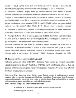 esposa do

DEUS-Espírito Santo, com quem trilhou os primeiros passos da evangelização

marcando com sua presença admirável no nascimento da Igreja no Dia de Pentecostes.
2º - Imaculada Conceição – A Igreja afirma que Maria foi concebida sem a mancha do pecado
original e conservada por toda vida sem pecado, em previsão dos méritos de seu Filho JESUS.
O dogma da Imaculada Conceição nos ensina que, em Maria, começa o process o de renovação
e purificação de todo o povo. Ela ―é toda de DEUS, protótipo do que somos chamados a ser. Em
Maria e em nós age a mesma graça de DEUS. Se nela DEUS pôde realizar seu projeto, poderá
realizá-lo em nós também‖ (Dom Murilo S. R. Krieger, bispo e escritor mariano).
3º - Virgindade de Maria – Maria concebeu JESUS sem participação de São José e permaneceu
virgem após o parto. Maria foi virgem antes do parto, no parto e depois do parto.
4º - Assunção de Maria - Maria foi elevada, pelo poder de DEUS (Pai, Filho e Espírito Santo) ao
céu. Não falamos de morte de Maria e sim dormição de Maria. Ela não passou pela morte por
que nunca pecou. A morte dolorossa é consequência do pecado.
Imaculada e assunta aos céus, Maria é a realização perfeita do projet o de DEUS sobre a
humanidade. ―A Assunção manifesta o destino do corpo santificado pela graça, a criação
material participando do corpo ressuscitado de Cristo, e a integridade humana, corpo e alma,
reinando após a peregrinação da história‖ (CNBB. Catequese

Renovada, no 235).

3.1 - Devoção dos Cincos primeiros sábados, o que é?
Na terceira aparição, em Fátima, a 13/7/1917, a Santíssima Virgem anunciou que viria pedir a comunhão
reparadora nos primeiros sábados ―. Mais tarde, a 10/12/1925, quando a Irmã Lúcia já estava na Casa das
Dorotéias, em Pontevedra, na Espanha, Nossa Senhora apareceu-lhe de novo. A Seu lado via-se o Menino
JESUS, em cima de uma nuvem luminosa‖:
―Olha, minha filha – disse-lhe a Virgem Maria – o meu Coração cercado de espinhos que os homens
ingratos a todos os momentos Me cravam com blasfêmias e ingratidões. Tu, ao menos, vê de Me consolar,
e dize que todos aqueles que durante cinco meses, no primeiro sábado: Eu prometo assisti-los na hora da
morte com todas as graças necessárias para a salvação dessas almas‖.
Como praticar a devoção dos Cinco Primeiros Sábados?
o

se confessar, se for necessário (se encontrar em pecado grave ou mortal);

o

receber a Sagrada Comunhão;
98

 