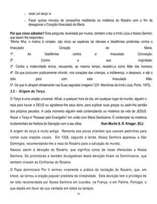 o

rezar um terço; e

o

Fazer quinze minutos de companhia meditando os mistérios do Rosário com o fim de
desagravar o Coração Imaculado de Maria.

Por que cinco sábados? Esta pergunta, levantada por muitos, também a fez a Irmã Lúcia a Nosso Senhor,
que assim lhe respondeu:
―Minha filha, o motivo é simples: são cinco as espécies de ofensas e blasfêmias proferidas contra o
Imaculado
1ª.
2ª.

Coração
As

blasfêmias

de
contra

Contra

a

a

Maria.
Imaculada

sua

Conceição;
virgindade;

3ª. Contra a maternidade divina, recusando, ao mesmo tempo, recebê-La como Mãe dos homens;
4ª. Os que procuram publicamente infundir, nos corações das crianças, a indiferença, o desprezo, e até o
ódio

para

com

esta

Imaculada

Mãe;

5ª. Os que A ultrajam diretamente nas Suas sagradas imagens‖.(Cfr. Memórias da Irmã Lúcia, Porto, 1973).
3.2 - Origem do Terço.
O Terço é uma oração universal. Afinal, a qualquer hora do dia, em qualquer lugar do mundo, alguém o
reza para louvar a DEUS ou agradecer-lhe seus dons; para suplicar suas graças ou pedir-lhe perdão
dos próprios pecados. A cada momento alguém está contemplando os mistérios da vida de JESUS.
Rezar o Terço é "Passear pelo Evangelho" em união com Maria Santíssima. É contemplar os mistérios
fundamentais da História da Salvação com o seu olhar.

Dom Murilo S. R. Krieger, SCJ.

A origem do terço é muito antiga. Remonta aos povos orientais que usavam pedrinhas para
contar suas orações vocais. Em 1328, segundo a lenda, Nossa Senhora apareceu a São
Domingos, recomendando-lhe a reza do Rosário para a salvação do mundo.
Nasceu assim a devoção do Rosário, que significa coroa de rosas oferecidas a Nossa
Senhora. Os promotores e também divulgadores desta devoção foram os Dominicanos, que
também criaram as Confrarias do Rosário.
O Papa dominicano Pio V animou vivamente a prática da recitação do Rosário, que, em
breve, se tornou a oração popular predileta da cristandade. Esta devoção tem o privilégio de
ter sido recomendada por Nossa Senhora em Lourdes, na França, e em Fátima, Portugal, o
que depõe em favor de sua validade em todos os tempos.
99

 