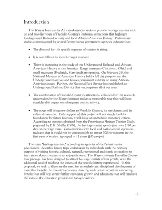 Introduction
    The Waters Institute for African-American seeks to provide heritage tourists with
on and two-day tours of Franklin County’s historical attractions that highlight
Underground Railroad activity and local African-American History. Preliminary
studies commissioned by several Pennsylvania government agencies indicate that:

   •   The demand for this specific segment of tourism is rising.

   •   It is not difficult to identify target markets.

   •   There is increasing in the study of the Underground Railroad and African-
       American History across America. Large museums (Cincinnati, Ohio) and
       small museums (Frederick, Maryland) are opening. On February 28, the
       National Museum of American History held a full day program on the
       Underground Railroad and houses permanent exhibits on many African-
       American issues. Further, the National Park Service has established an
       Underground Railroad District that encompasses all of our area.

   •   The combination of Franklin County’s attractions, enhanced by the research
       undertaken by the Waters Institute makes a memorable tour that will have
       considerable impact on subsequent tourist activity.

   •   The tours will bring new dollars to Franklin County, its merchants, and its
       cultural resources. Early support of this project will not simply build a
       foundation for future tourism, it will have an immediate monetary return.
       According to statistics obtained from the Pennsylvania Heritage Tourism Study,
       prepared by D.K. Shifflet (1999), the heritage tourist spends just over $120 per
       day on heritage tours. Consultations with local and national tour operators
       indicate that it would not be unreasonable to attract 500 participants in the
       first year of service. (grouped in 11 tours @35 people)

    The term “heritage tourism,” according to agencies of the Pennsylvania
government, describes leisure trips undertaken by individuals with the primary
purpose of visiting historic, cultural, natural, recreational and scenic attractions to
learn more about the past in an enjoyable way. The Waters Institute Franklin County
tour package has been designed to attract heritage tourists of this profile, with the
additional goal of teaching the lessons of the specific history experienced. In this
proposal, we seek to illustrate the need for an orderly and disciplined development of
tours that benefit the County’s economy directly, and contain a built-in marketing
benefit that will help create further economic growth and education that will reinforce
the value o the education provided to today’s visitors.




                                                                                      10
 